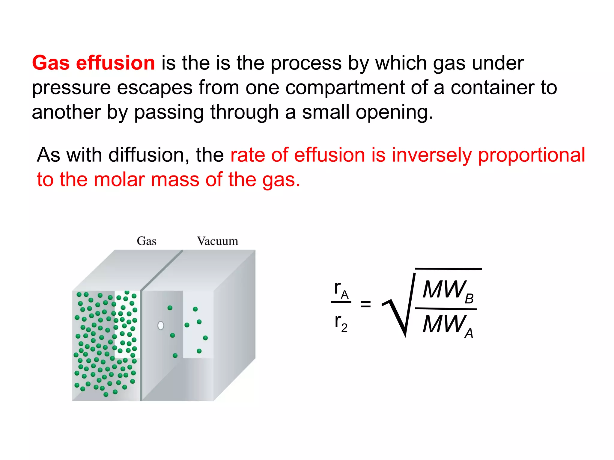 Gas effusion is the is the process by which gas under
pressure escapes from one compartment of a container to
another by passing through a small opening.

As with diffusion, the rate of effusion is inversely proportional
to the molar mass of the gas.




                                            √
                                   rA           MWB
                                        =
                                   r2           MWA
 