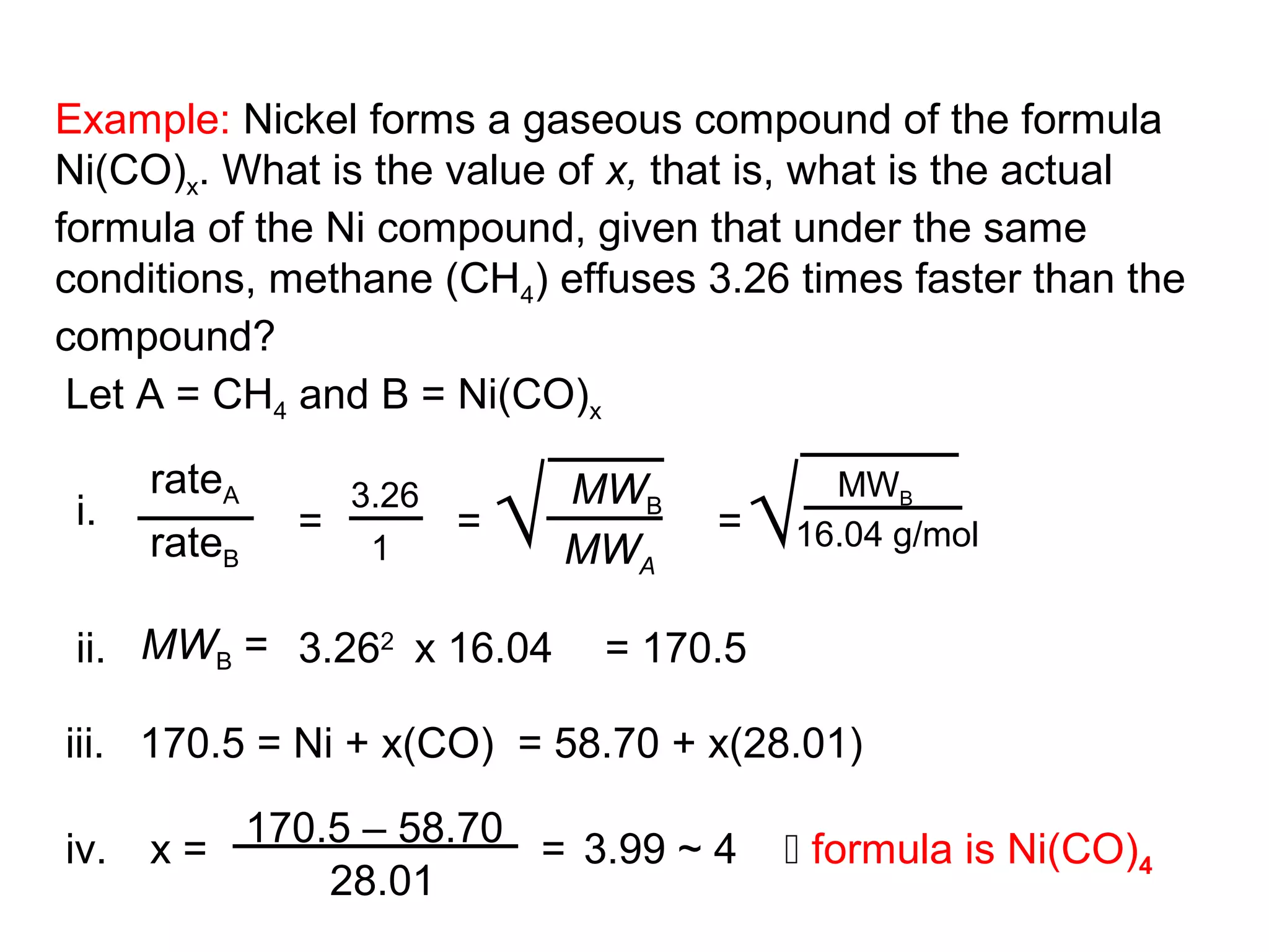 Example: Nickel forms a gaseous compound of the formula
Ni(CO)x. What is the value of x, that is, what is the actual
formula of the Ni compound, given that under the same
conditions, methane (CH4) effuses 3.26 times faster than the
compound?
 Let A = CH4 and B = Ni(CO)x


                           √              √
      rateA     3.26           MWB          MWB
 i.           =        =             =
      rateB      1             MWA        16.04 g/mol


 ii. MWB = 3.262 x 16.04        = 170.5

iii. 170.5 = Ni + x(CO) = 58.70 + x(28.01)

iv.   x = 170.5 – 58.70 = 3.99 ~ 4         formula is Ni(CO)4
              28.01
 