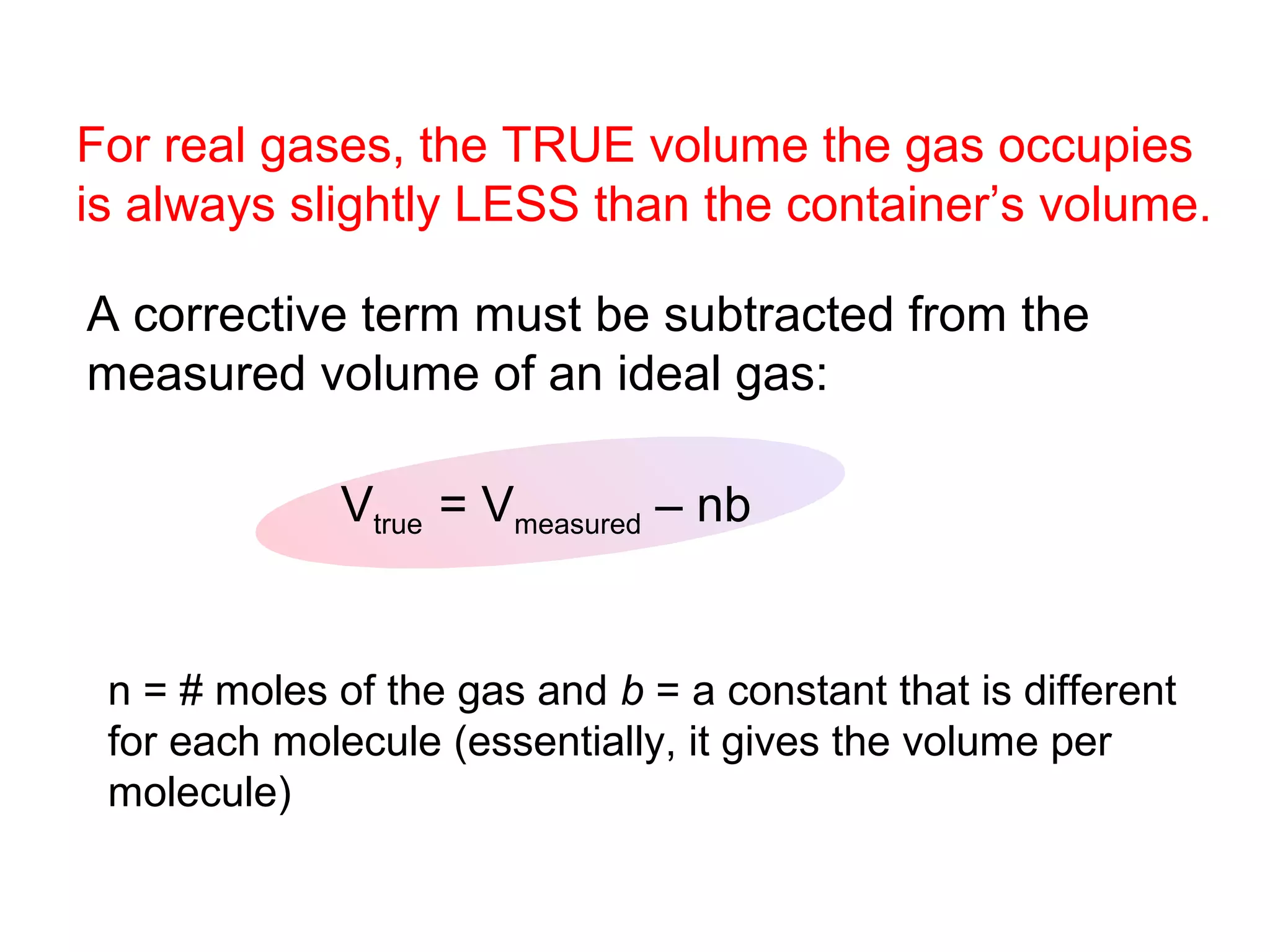 For real gases, the TRUE volume the gas occupies
is always slightly LESS than the container’s volume.

A corrective term must be subtracted from the
measured volume of an ideal gas:

             Vtrue = Vmeasured – nb


 n = # moles of the gas and b = a constant that is different
 for each molecule (essentially, it gives the volume per
 molecule)
 