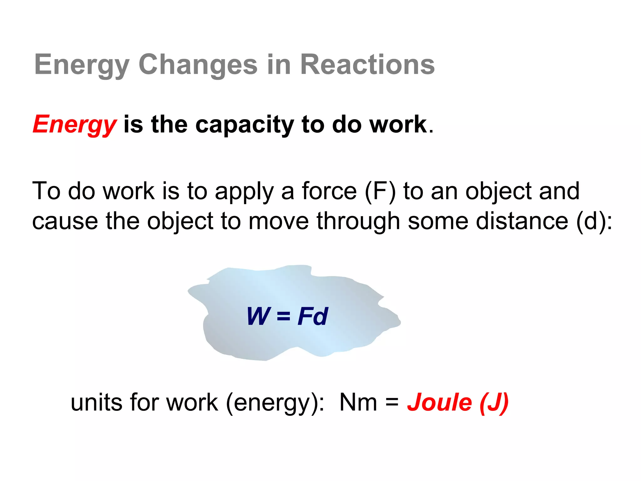 Energy Changes in Reactions

Energy is the capacity to do work.

To do work is to apply a force (F) to an object and
cause the object to move through some distance (d):


                  W = Fd


   units for work (energy): Nm = Joule (J)
 