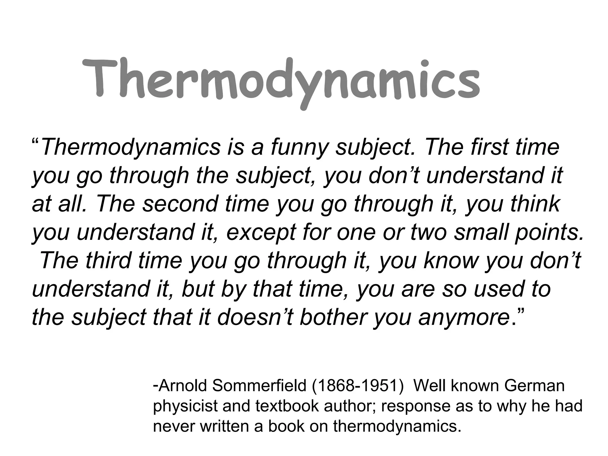 Thermodynamics
“Thermodynamics is a funny subject. The first time
you go through the subject, you don’t understand it
at all. The second time you go through it, you think
you understand it, except for one or two small points.
 The third time you go through it, you know you don’t
understand it, but by that time, you are so used to
the subject that it doesn’t bother you anymore.”

           -Arnold Sommerfield (1868-1951) Well known German
           physicist and textbook author; response as to why he had
           never written a book on thermodynamics.
 
