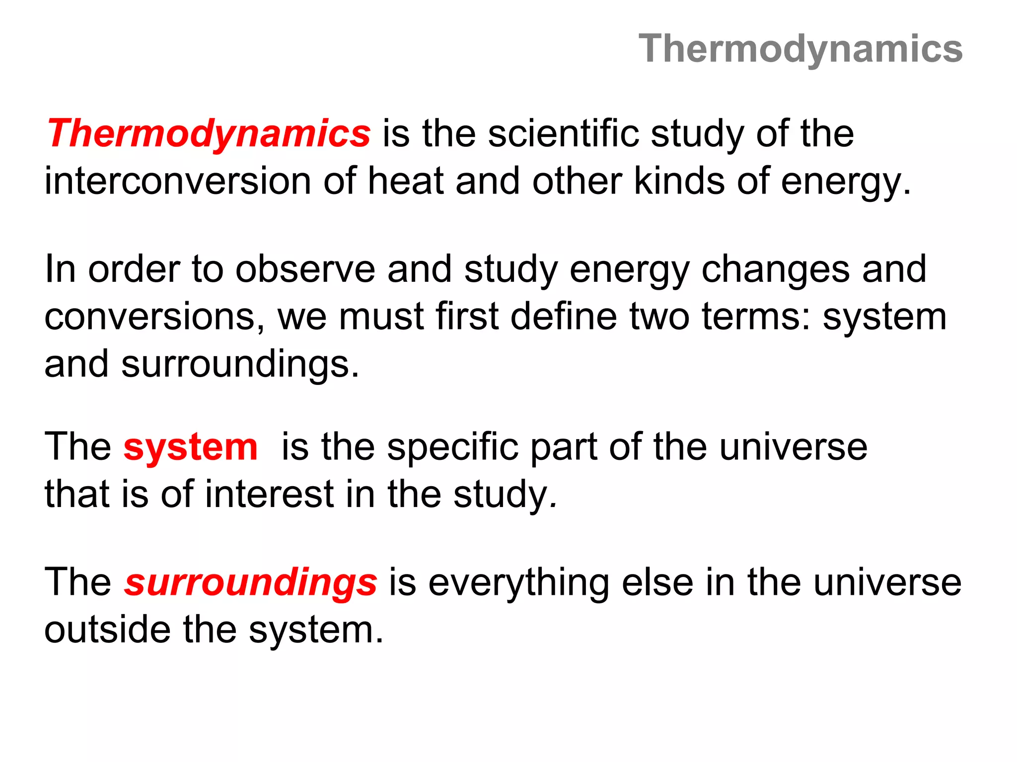 Thermodynamics

Thermodynamics is the scientific study of the
interconversion of heat and other kinds of energy.

In order to observe and study energy changes and
conversions, we must first define two terms: system
and surroundings.

The system is the specific part of the universe
that is of interest in the study.

The surroundings is everything else in the universe
outside the system.
 