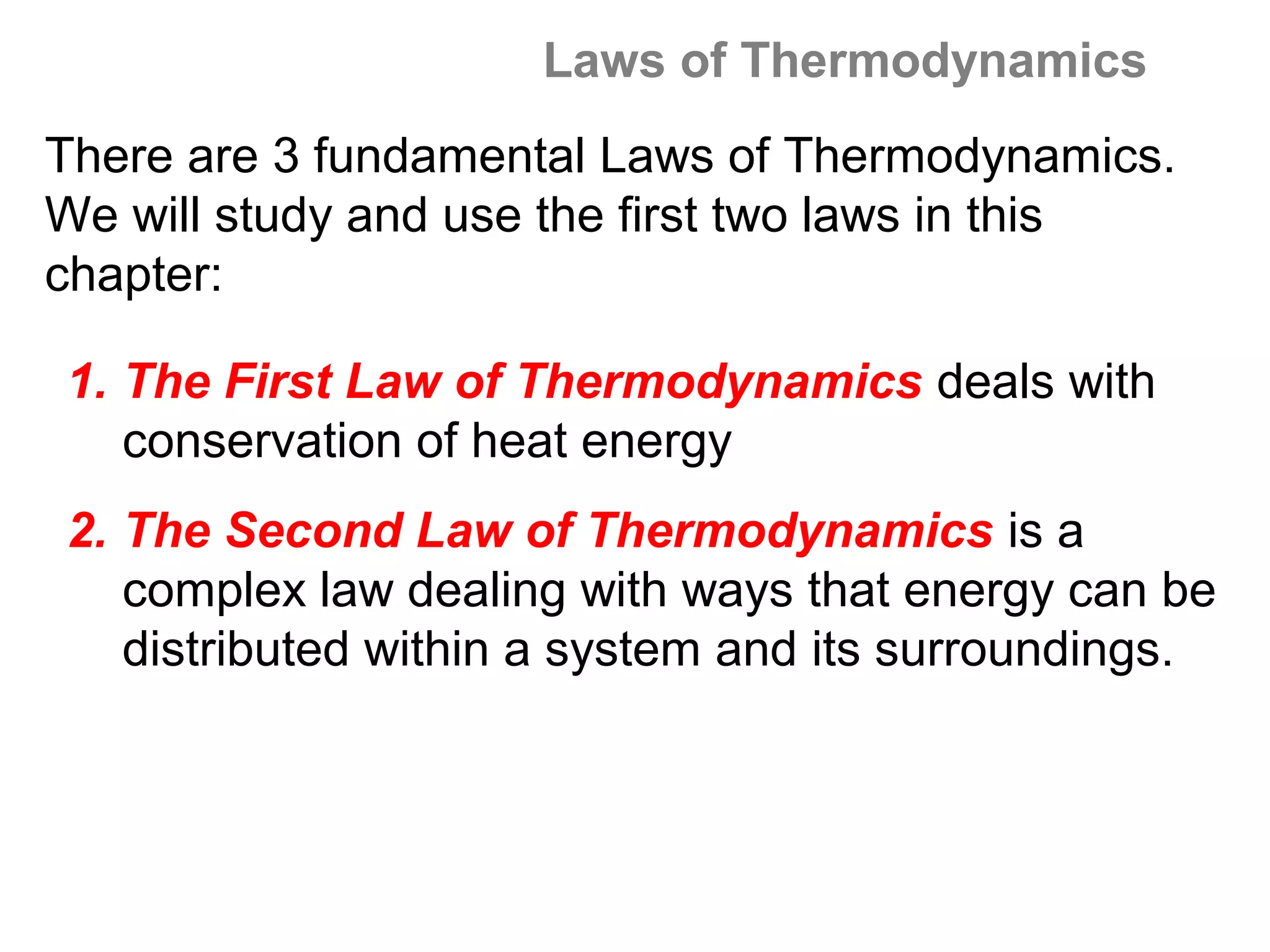 Laws of Thermodynamics
There are 3 fundamental Laws of Thermodynamics.
We will study and use the first two laws in this
chapter:

1. The First Law of Thermodynamics deals with
   conservation of heat energy
2. The Second Law of Thermodynamics is a
   complex law dealing with ways that energy can be
   distributed within a system and its surroundings.
 