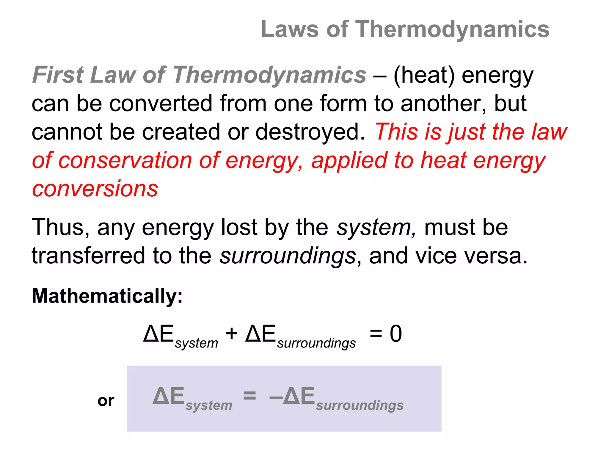 Laws of Thermodynamics
First Law of Thermodynamics – (heat) energy
can be converted from one form to another, but
cannot be created or destroyed. This is just the law
of conservation of energy, applied to heat energy
conversions
Thus, any energy lost by the system, must be
transferred to the surroundings, and vice versa.
Mathematically:
           ΔEsystem + ΔEsurroundings = 0

      or    ΔEsystem = –ΔEsurroundings
 