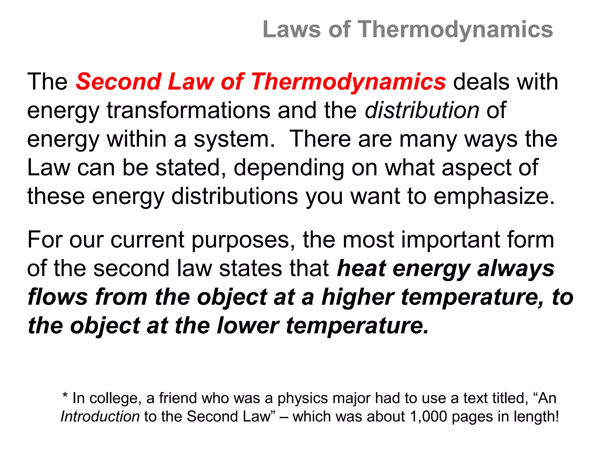 Laws of Thermodynamics

The Second Law of Thermodynamics deals with
energy transformations and the distribution of
energy within a system. There are many ways the
Law can be stated, depending on what aspect of
these energy distributions you want to emphasize.
For our current purposes, the most important form
of the second law states that heat energy always
flows from the object at a higher temperature, to
the object at the lower temperature.

    * In college, a friend who was a physics major had to use a text titled, “An
   Introduction to the Second Law” – which was about 1,000 pages in length!
 