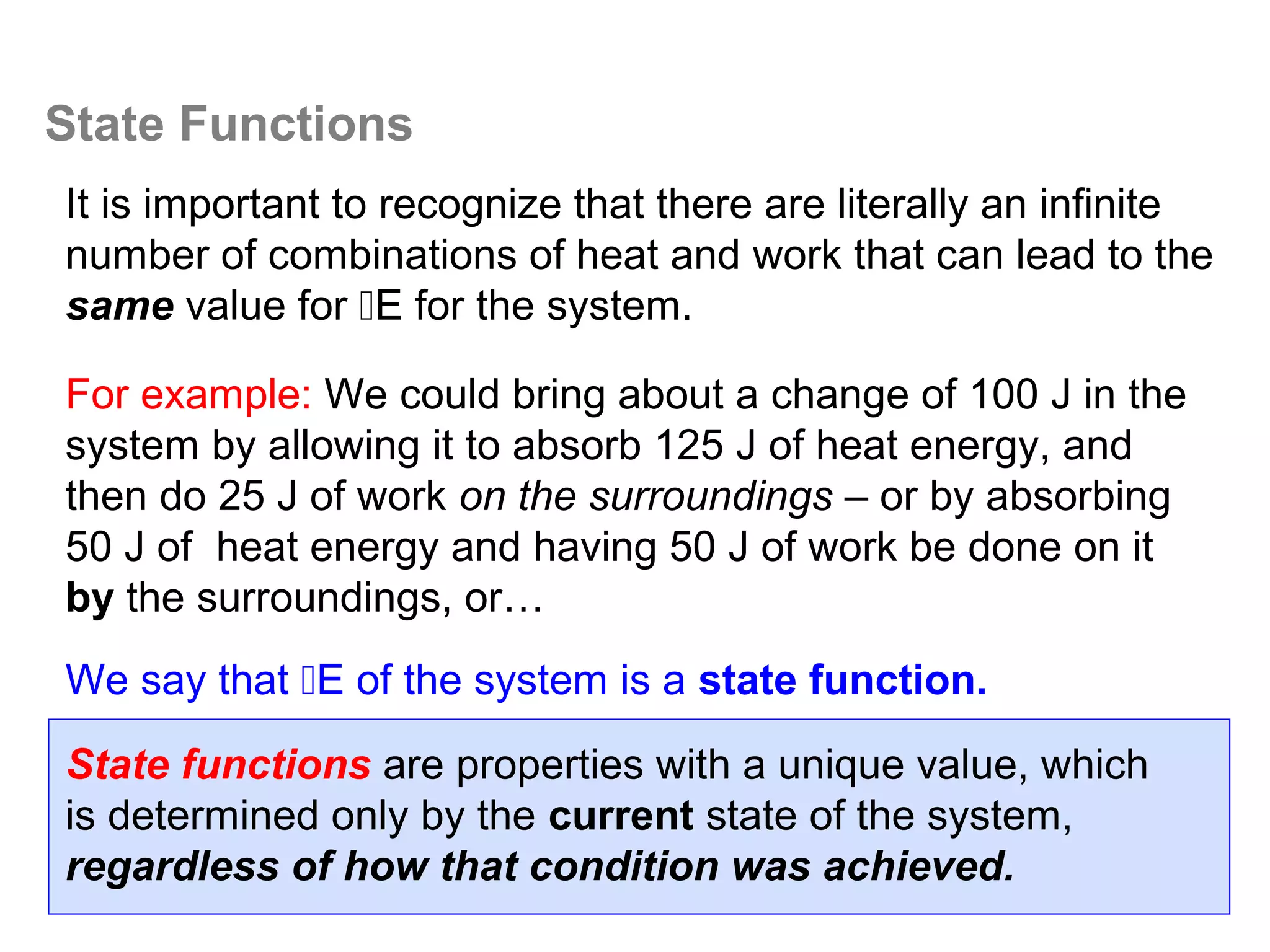 State Functions
It is important to recognize that there are literally an infinite
number of combinations of heat and work that can lead to the
same value for E for the system.

For example: We could bring about a change of 100 J in the
system by allowing it to absorb 125 J of heat energy, and
then do 25 J of work on the surroundings – or by absorbing
50 J of heat energy and having 50 J of work be done on it
by the surroundings, or…
We say that E of the system is a state function.

State functions are properties with a unique value, which
is determined only by the current state of the system,
regardless of how that condition was achieved.
 