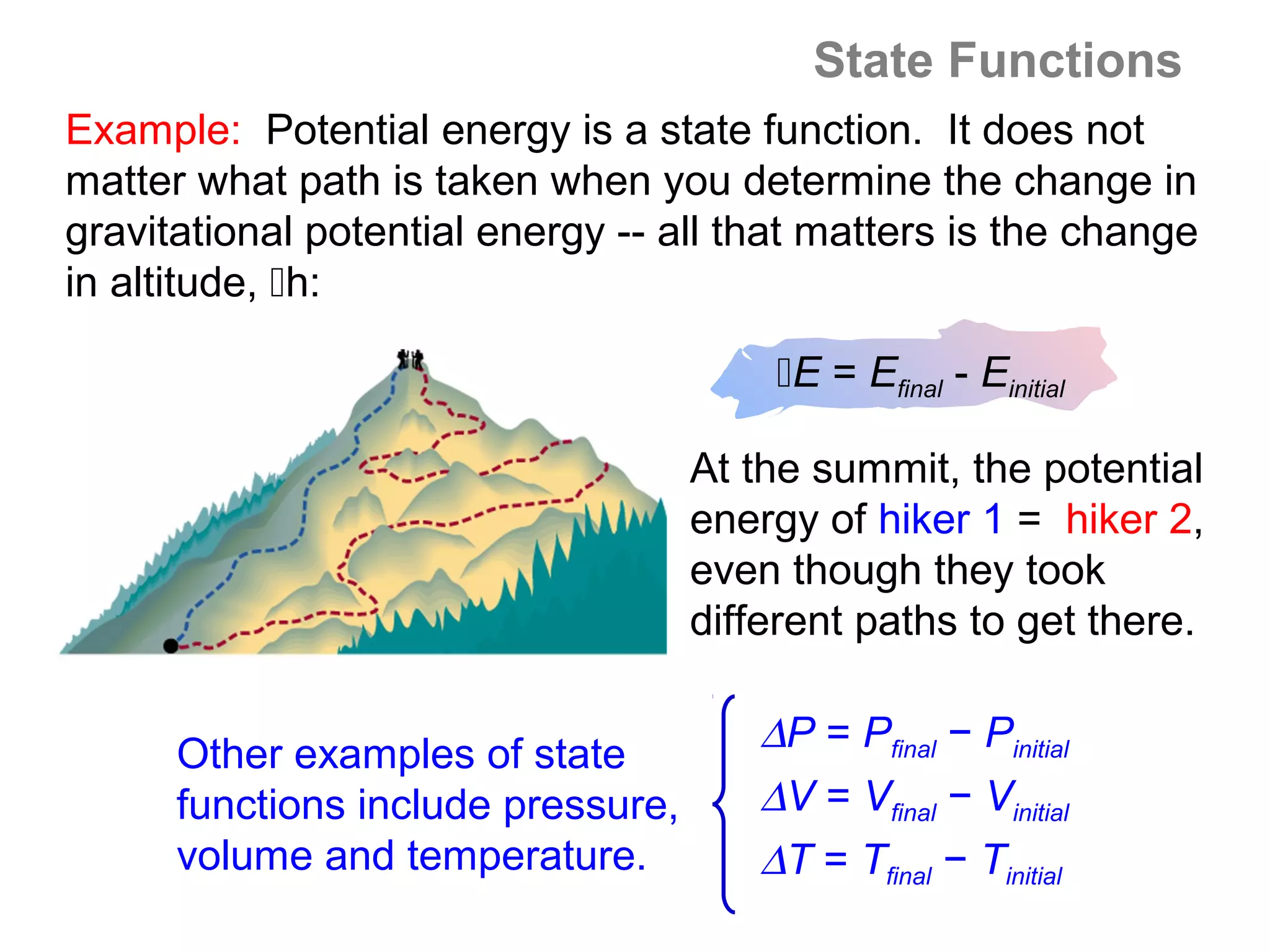 State Functions
Example: Potential energy is a state function. It does not
matter what path is taken when you determine the change in
gravitational potential energy -- all that matters is the change
in altitude, h:

                                        E = Efinal - Einitial

                                    At the summit, the potential
                                    energy of hiker 1 = hiker 2,
                                    even though they took
                                    different paths to get there.


      Other examples of state          ∆P = Pfinal − Pinitial
      functions include pressure,      ∆V = Vfinal − Vinitial
      volume and temperature.          ∆T = Tfinal − Tinitial
 