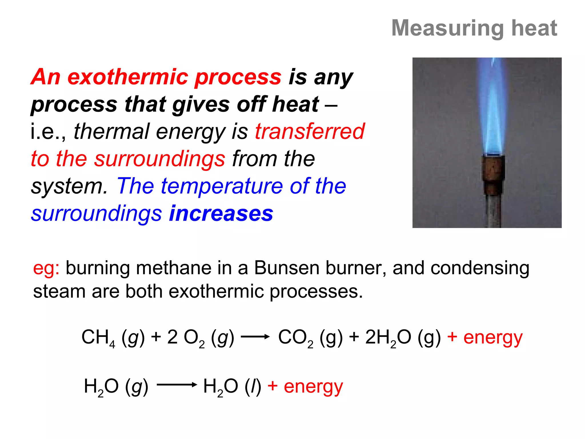 Measuring heat

An exothermic process is any
process that gives off heat –
i.e., thermal energy is transferred
to the surroundings from the
system. The temperature of the
surroundings increases

eg: burning methane in a Bunsen burner, and condensing
steam are both exothermic processes.

     CH4 (g) + 2 O2 (g)    CO2 (g) + 2H2O (g) + energy

     H2O (g)       H2O (l) + energy
 