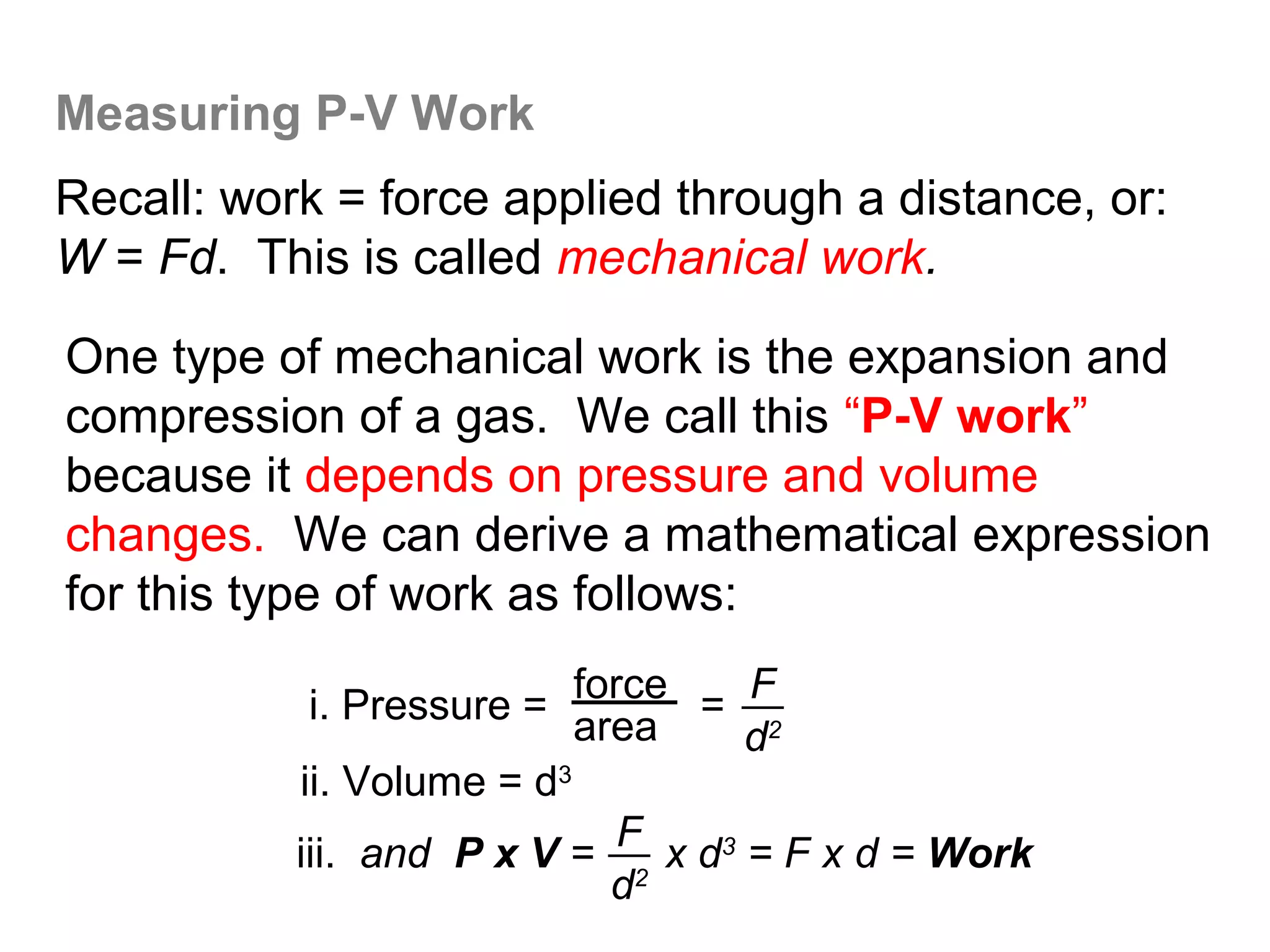 Measuring P-V Work
Recall: work = force applied through a distance, or:
W = Fd. This is called mechanical work.

One type of mechanical work is the expansion and
compression of a gas. We call this “P-V work”
because it depends on pressure and volume
changes. We can derive a mathematical expression
for this type of work as follows:

            i. Pressure = area = F2
                           force
                                    d
           ii. Volume = d3
           iii. and P x V = F2 x d3 = F x d = Work
                             d
 