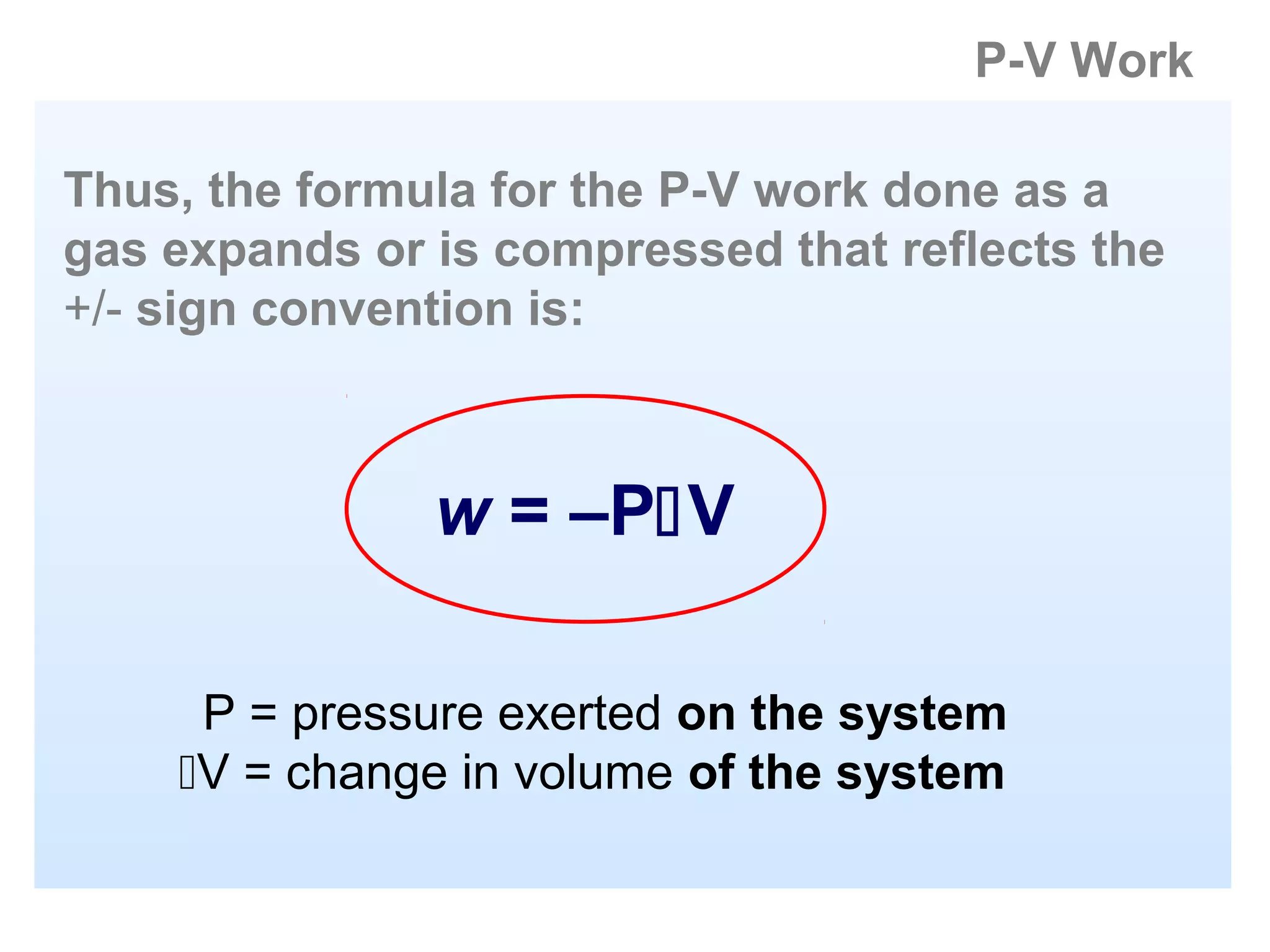 P-V Work

Thus, the formula for the P-V work done as a
gas expands or is compressed that reflects the
+/- sign convention is:



               w = –PV

     P = pressure exerted on the system
    V = change in volume of the system
 