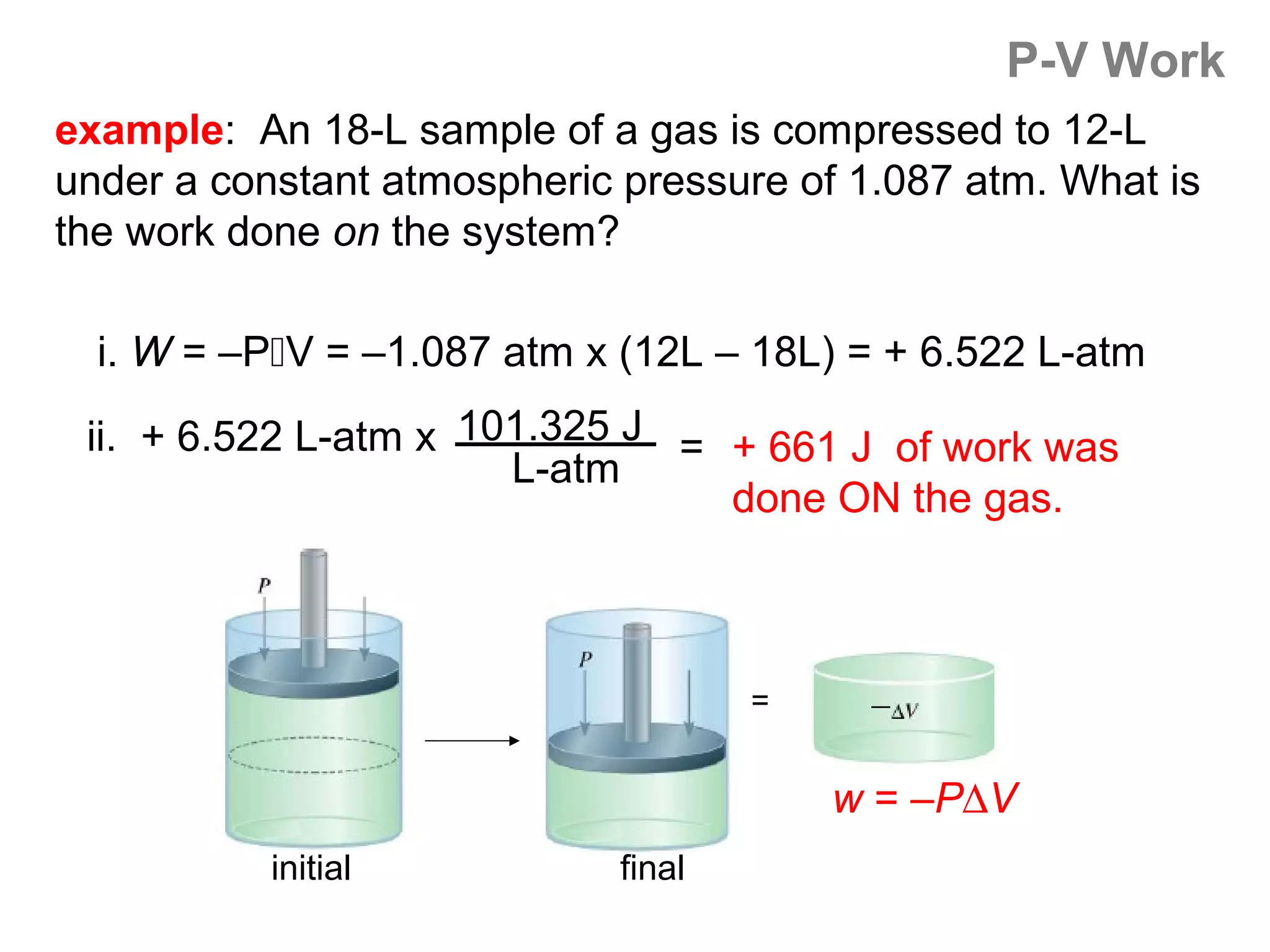 P-V Work
example: An 18-L sample of a gas is compressed to 12-L
under a constant atmospheric pressure of 1.087 atm. What is
the work done on the system?

  i. W = –PV = –1.087 atm x (12L – 18L) = + 6.522 L-atm

 ii. + 6.522 L-atm x 101.325 J = + 661 J of work was
                       L-atm
                                 done ON the gas.



                                     =


                                         w = –P∆V
           initial           final
 