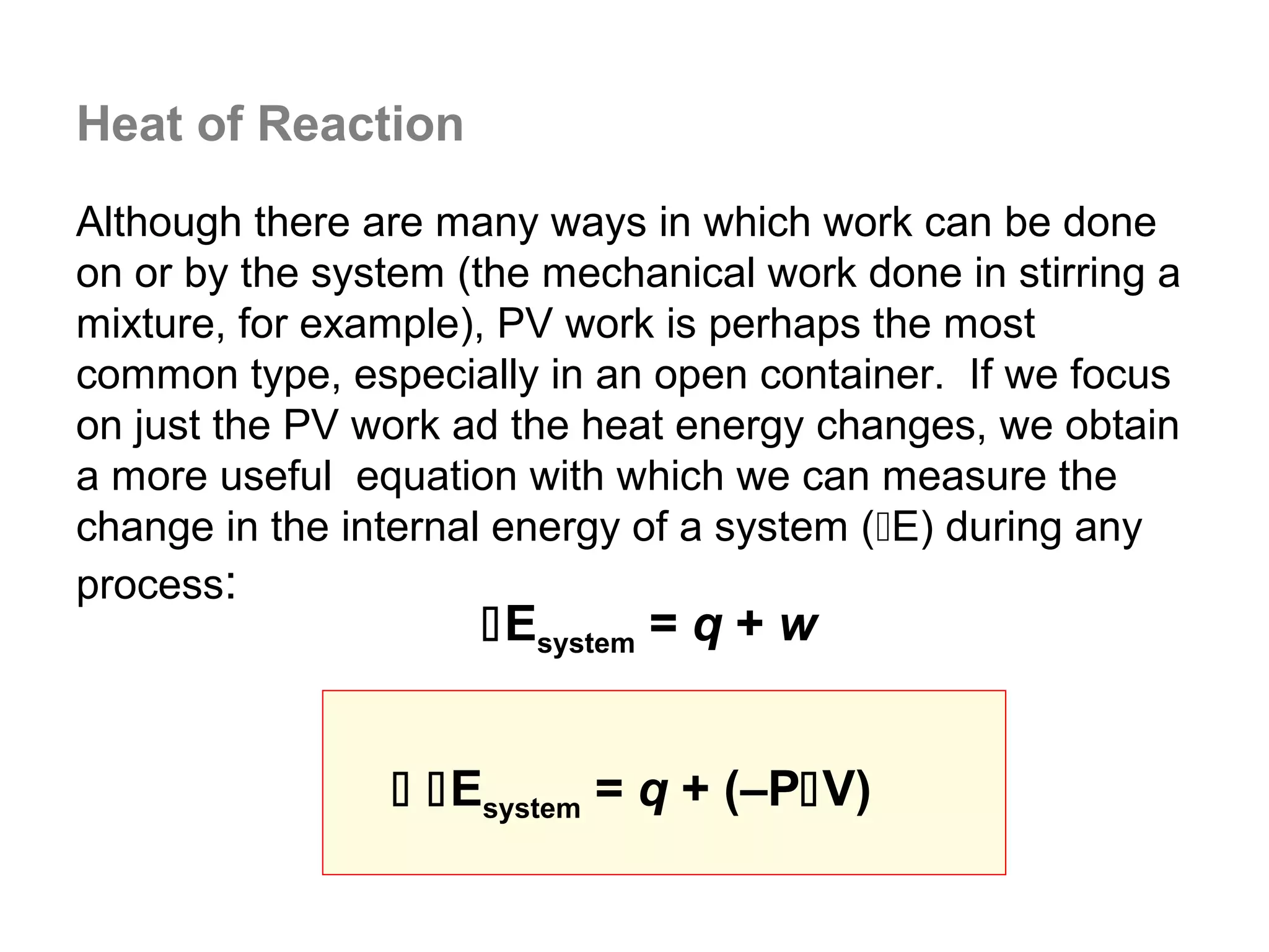 Heat of Reaction
Although there are many ways in which work can be done
on or by the system (the mechanical work done in stirring a
mixture, for example), PV work is perhaps the most
common type, especially in an open container. If we focus
on just the PV work ad the heat energy changes, we obtain
a more useful equation with which we can measure the
change in the internal energy of a system (E) during any
process:
                     Esystem = q + w


                 Esystem = q + (–PV)
 