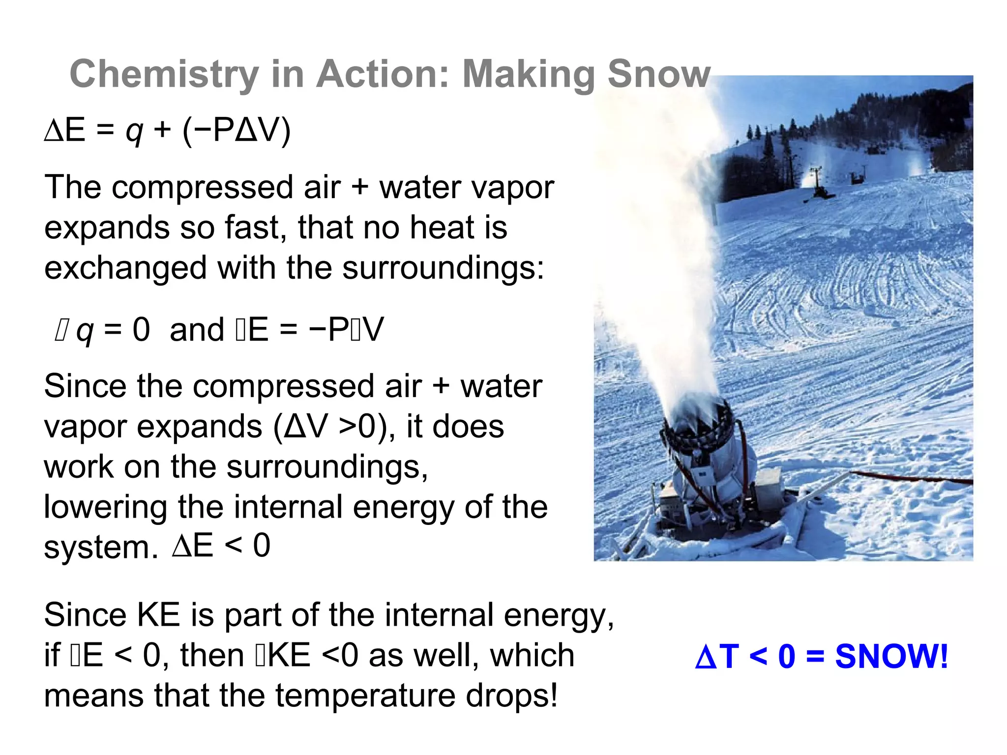Chemistry in Action: Making Snow
∆E = q + (−PΔV)
The compressed air + water vapor
expands so fast, that no heat is
exchanged with the surroundings:
 q = 0 and E = −PV
Since the compressed air + water
vapor expands (ΔV >0), it does
work on the surroundings,
lowering the internal energy of the
system. ∆E < 0

Since KE is part of the internal energy,
if E < 0, then KE <0 as well, which      ∆T < 0 = SNOW!
means that the temperature drops!
 