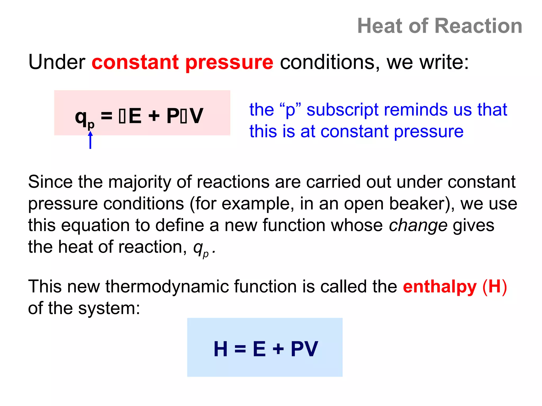 Heat of Reaction
Under constant pressure conditions, we write:

     qp = E + PV          the “p” subscript reminds us that
                            this is at constant pressure

Since the majority of reactions are carried out under constant
pressure conditions (for example, in an open beaker), we use
this equation to define a new function whose change gives
the heat of reaction, qp .

This new thermodynamic function is called the enthalpy (H)
of the system:

                       H = E + PV
 