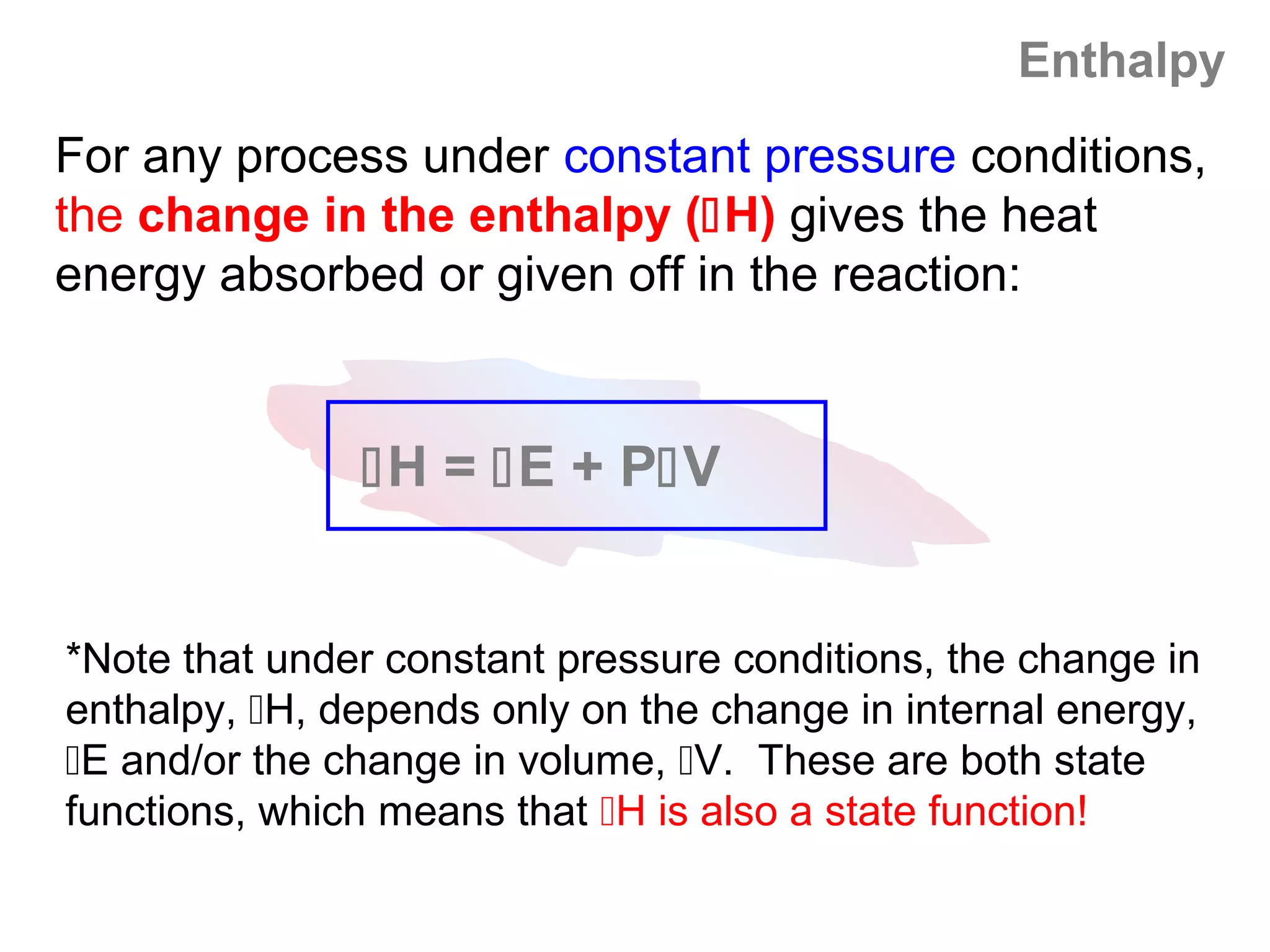 Enthalpy
For any process under constant pressure conditions,
the change in the enthalpy (H) gives the heat
energy absorbed or given off in the reaction:


               H = E + PV


*Note that under constant pressure conditions, the change in
enthalpy, H, depends only on the change in internal energy,
E and/or the change in volume, V. These are both state
functions, which means that H is also a state function!
 
