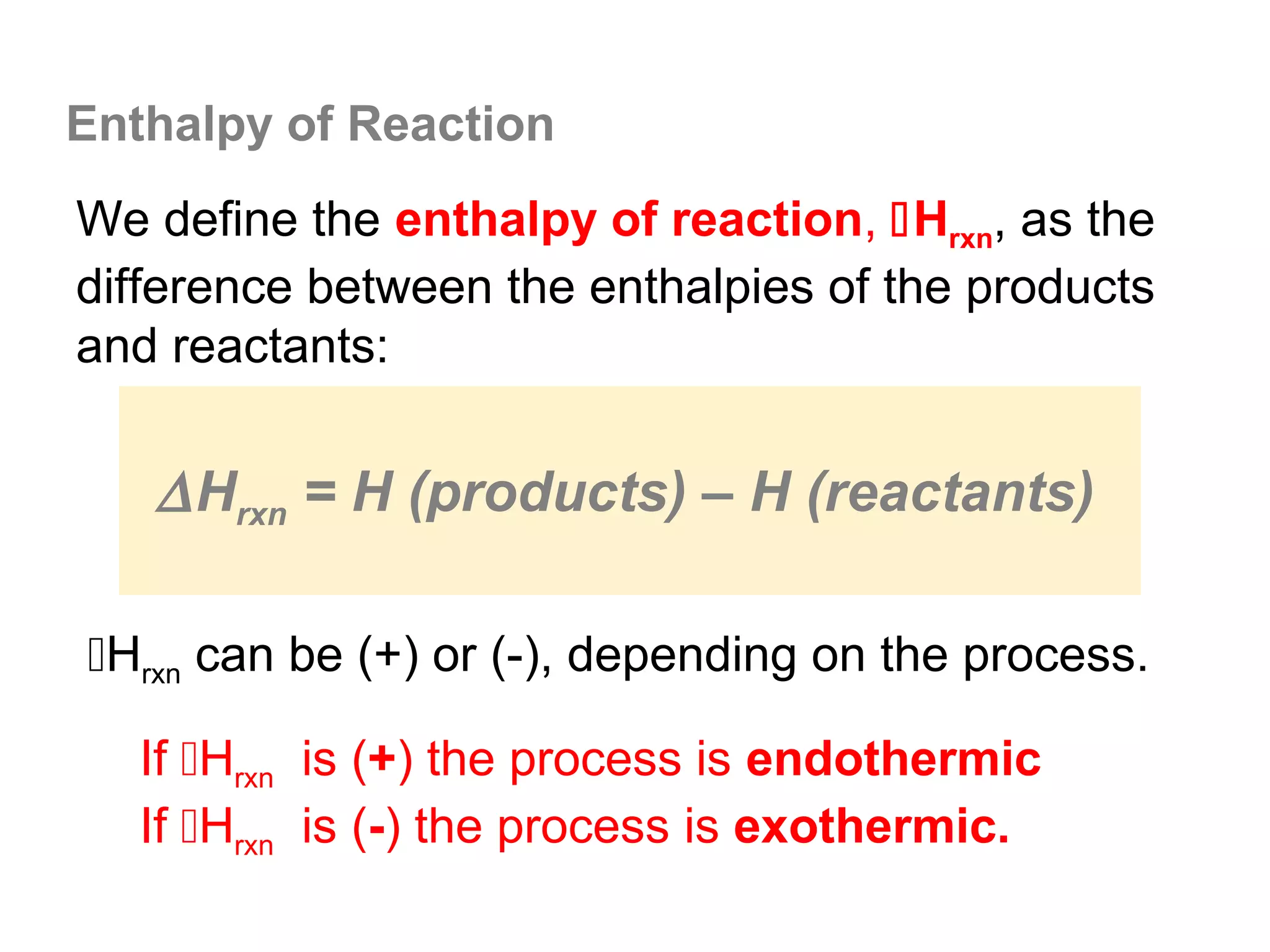 Enthalpy of Reaction
We define the enthalpy of reaction, Hrxn, as the
difference between the enthalpies of the products
and reactants:


   ∆ Hrxn = H (products) – H (reactants)

Hrxn can be (+) or (-), depending on the process.

   If Hrxn is (+) the process is endothermic
   If Hrxn is (-) the process is exothermic.
 