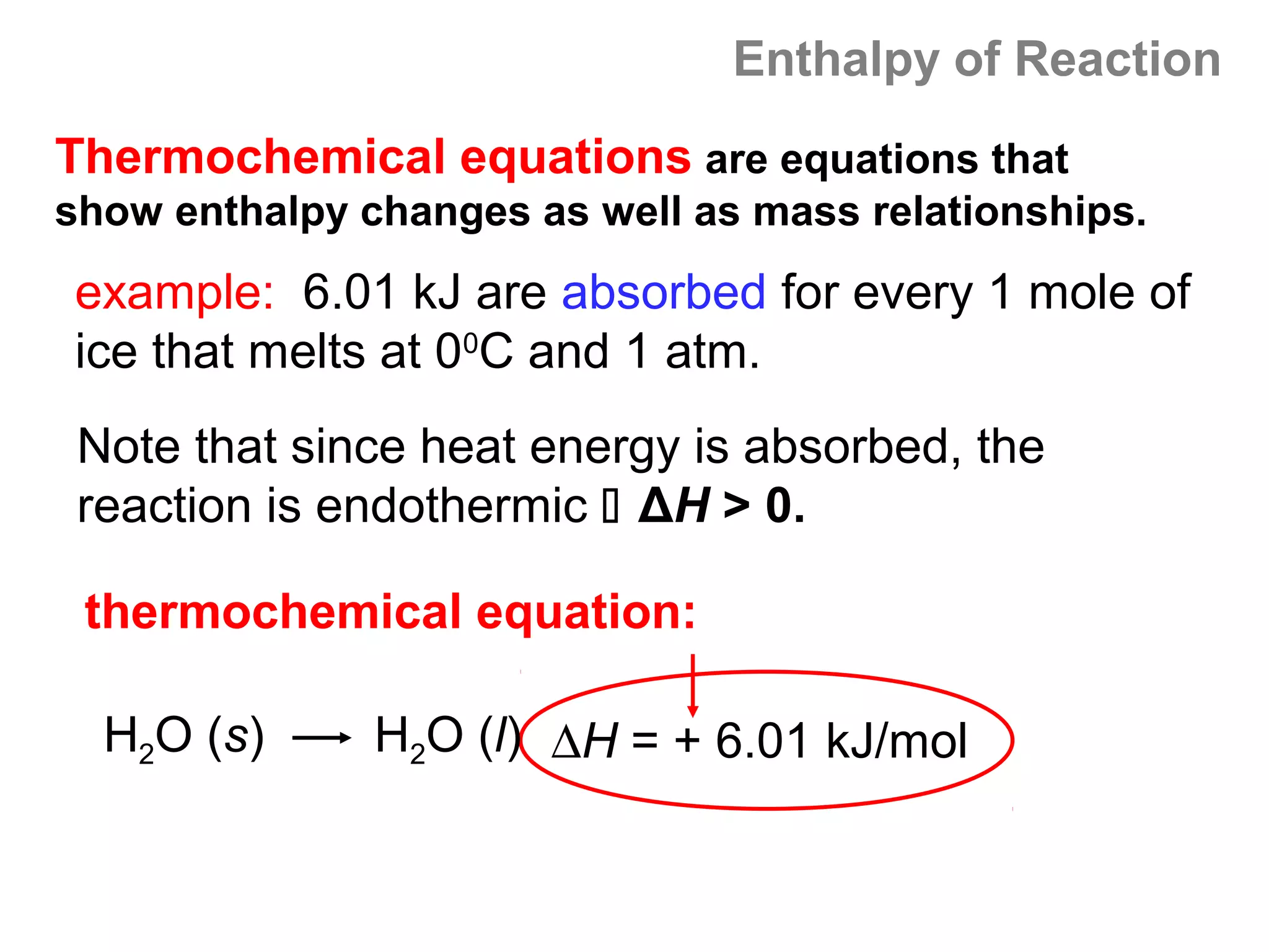 Enthalpy of Reaction
Thermochemical equations are equations that
show enthalpy changes as well as mass relationships.
example: 6.01 kJ are absorbed for every 1 mole of
ice that melts at 00C and 1 atm.
 Note that since heat energy is absorbed, the
 reaction is endothermic  ΔH > 0.

 thermochemical equation:

  H2O (s)      H2O (l) ∆H = + 6.01 kJ/mol
 