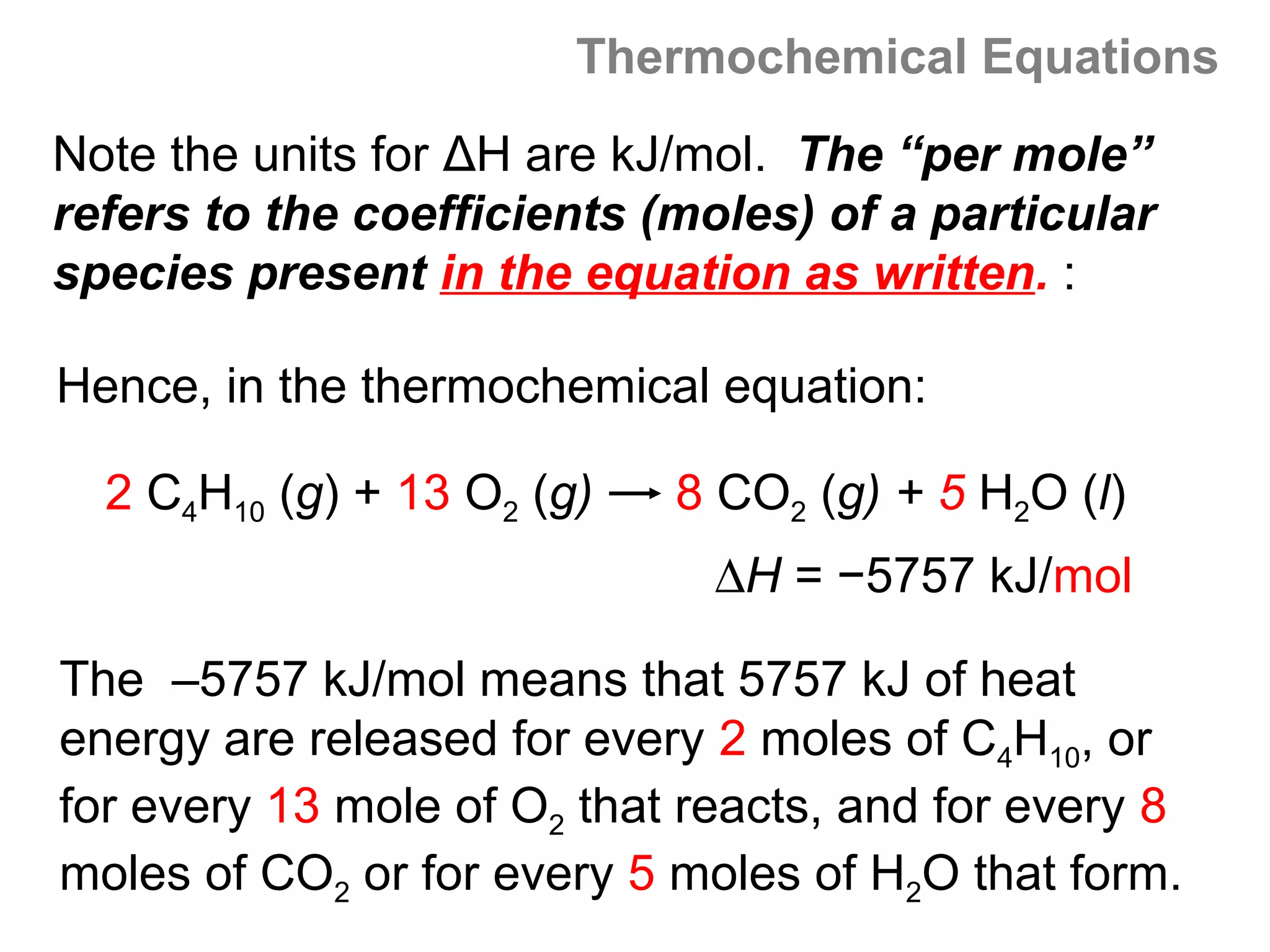 Thermochemical Equations
Note the units for ΔH are kJ/mol. The “per mole”
refers to the coefficients (moles) of a particular
species present in the equation as written. :

Hence, in the thermochemical equation:

  2 C4H10 (g) + 13 O2 (g)   8 CO2 (g) + 5 H2O (l)
                              ∆H = −5757 kJ/mol

The –5757 kJ/mol means that 5757 kJ of heat
energy are released for every 2 moles of C4H10, or
for every 13 mole of O2 that reacts, and for every 8
moles of CO2 or for every 5 moles of H2O that form.
 