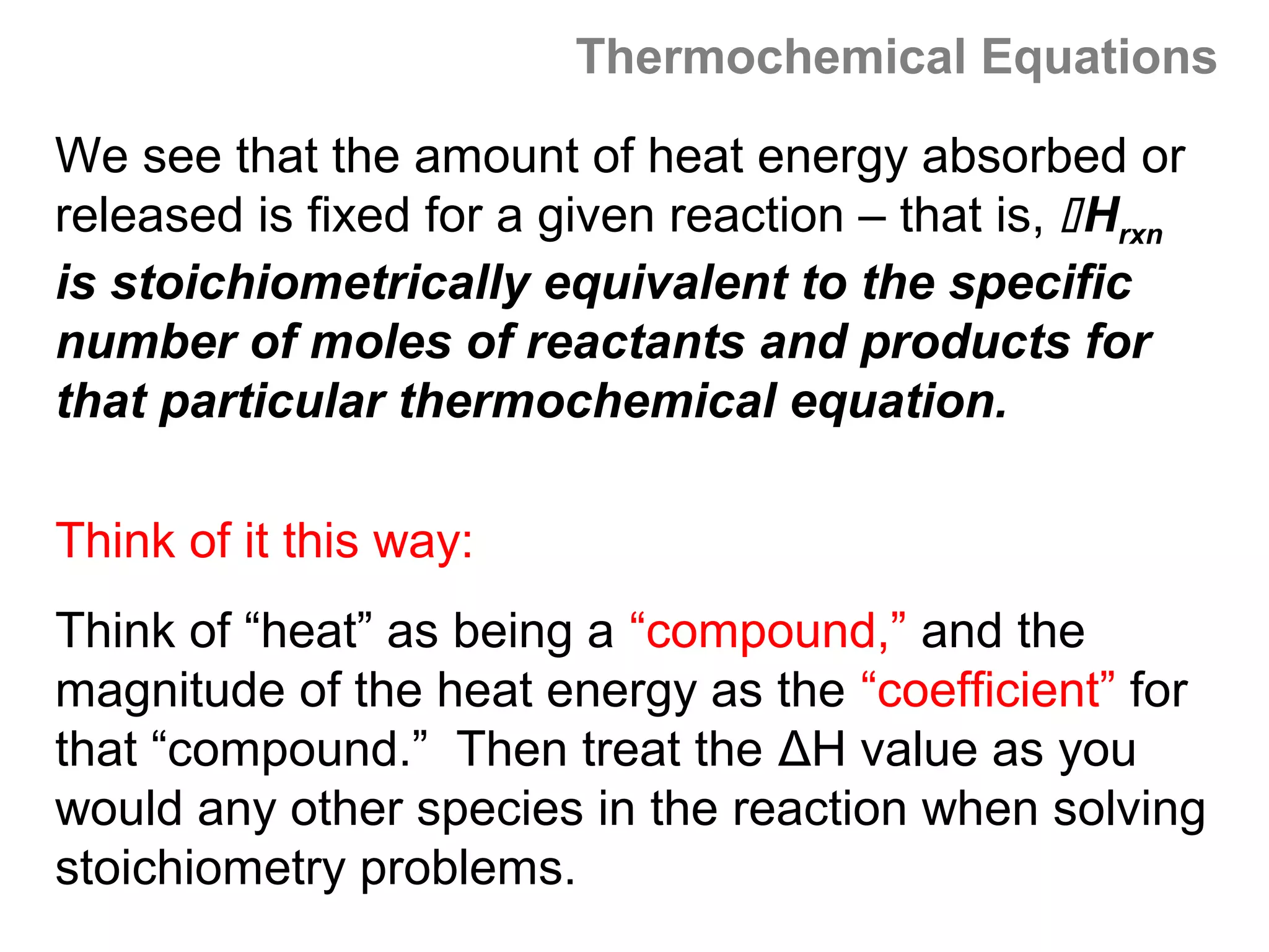 Thermochemical Equations

We see that the amount of heat energy absorbed or
released is fixed for a given reaction – that is,  Hrxn
is stoichiometrically equivalent to the specific
number of moles of reactants and products for
that particular thermochemical equation.

Think of it this way:
Think of “heat” as being a “compound,” and the
magnitude of the heat energy as the “coefficient” for
that “compound.” Then treat the ΔH value as you
would any other species in the reaction when solving
stoichiometry problems.
 