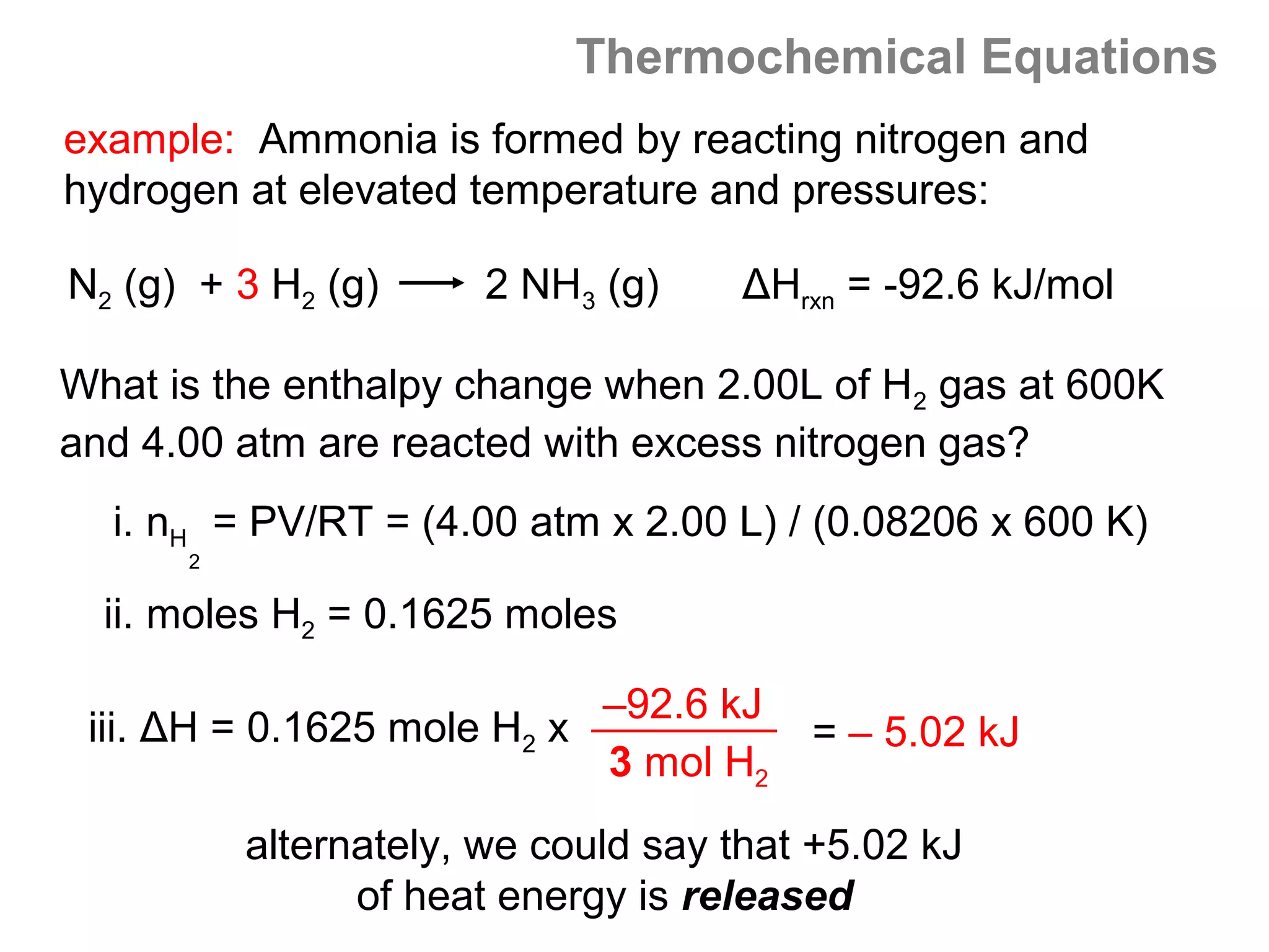 Thermochemical Equations
example: Ammonia is formed by reacting nitrogen and
hydrogen at elevated temperature and pressures:

N2 (g) + 3 H2 (g)      2 NH3 (g)     ΔHrxn = -92.6 kJ/mol

What is the enthalpy change when 2.00L of H2 gas at 600K
and 4.00 atm are reacted with excess nitrogen gas?
  i. nH = PV/RT = (4.00 atm x 2.00 L) / (0.08206 x 600 K)
      2

  ii. moles H2 = 0.1625 moles

                            –92.6 kJ
 iii. ΔH = 0.1625 mole H2 x             = – 5.02 kJ
                            3 mol H2
          alternately, we could say that +5.02 kJ
                of heat energy is released
 