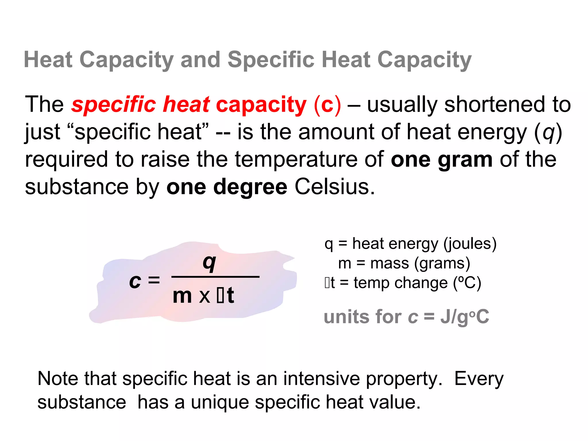 Heat Capacity and Specific Heat Capacity
The specific heat capacity (c) – usually shortened to
just “specific heat” -- is the amount of heat energy (q)
required to raise the temperature of one gram of the
substance by one degree Celsius.

                                  q = heat energy (joules)
                q                    m = mass (grams)
           c=                     t = temp change (ºC)
              m x t
                                  units for c = J/goC


 Note that specific heat is an intensive property. Every
 substance has a unique specific heat value.
 