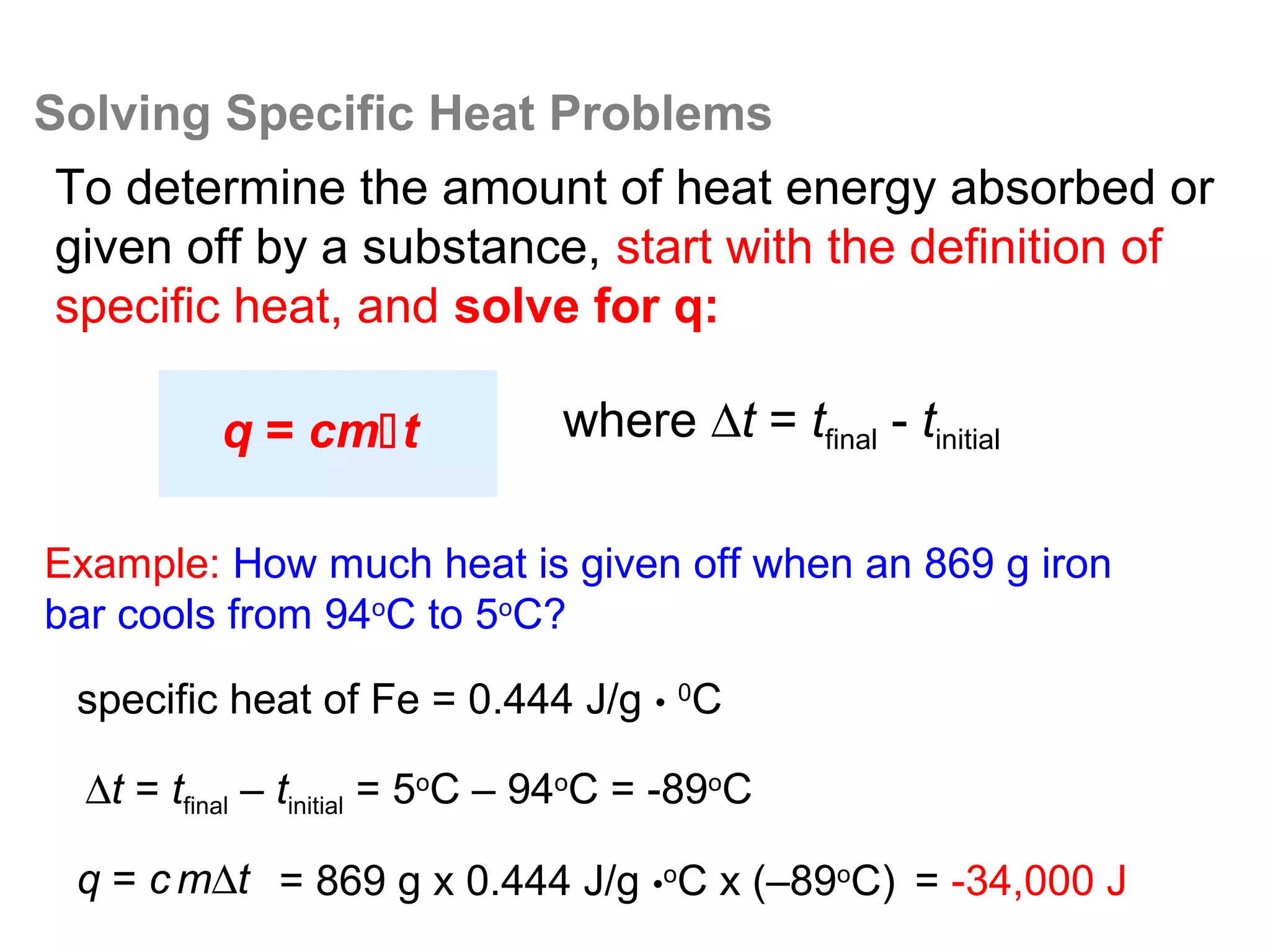 Solving Specific Heat Problems
 To determine the amount of heat energy absorbed or
 given off by a substance, start with the definition of
 specific heat, and solve for q:

          q = cmt              where ∆t = tfinal - tinitial

Example: How much heat is given off when an 869 g iron
bar cools from 94oC to 5oC?

  specific heat of Fe = 0.444 J/g • 0C

  ∆t = tfinal – tinitial = 5oC – 94oC = -89oC

  q = c m∆t = 869 g x 0.444 J/g •oC x (–89oC) = -34,000 J
 