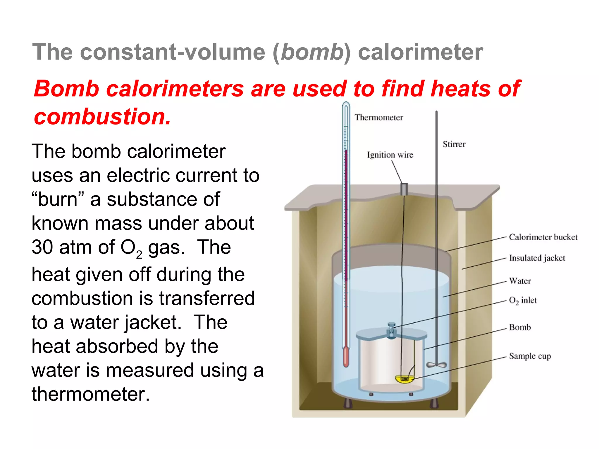 The constant-volume (bomb) calorimeter
Bomb calorimeters are used to find heats of
combustion.
The bomb calorimeter
uses an electric current to
“burn” a substance of
known mass under about
30 atm of O2 gas. The
heat given off during the
combustion is transferred
to a water jacket. The
heat absorbed by the
water is measured using a
thermometer.
 