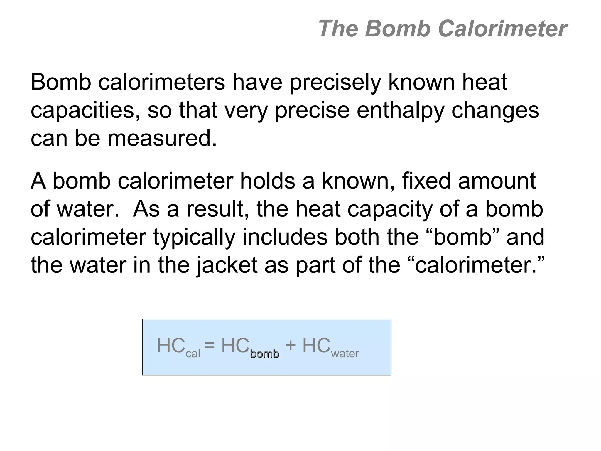The Bomb Calorimeter

Bomb calorimeters have precisely known heat
capacities, so that very precise enthalpy changes
can be measured.
A bomb calorimeter holds a known, fixed amount
of water. As a result, the heat capacity of a bomb
calorimeter typically includes both the “bomb” and
the water in the jacket as part of the “calorimeter.”


            HCcal = HCbomb + HCwater
 