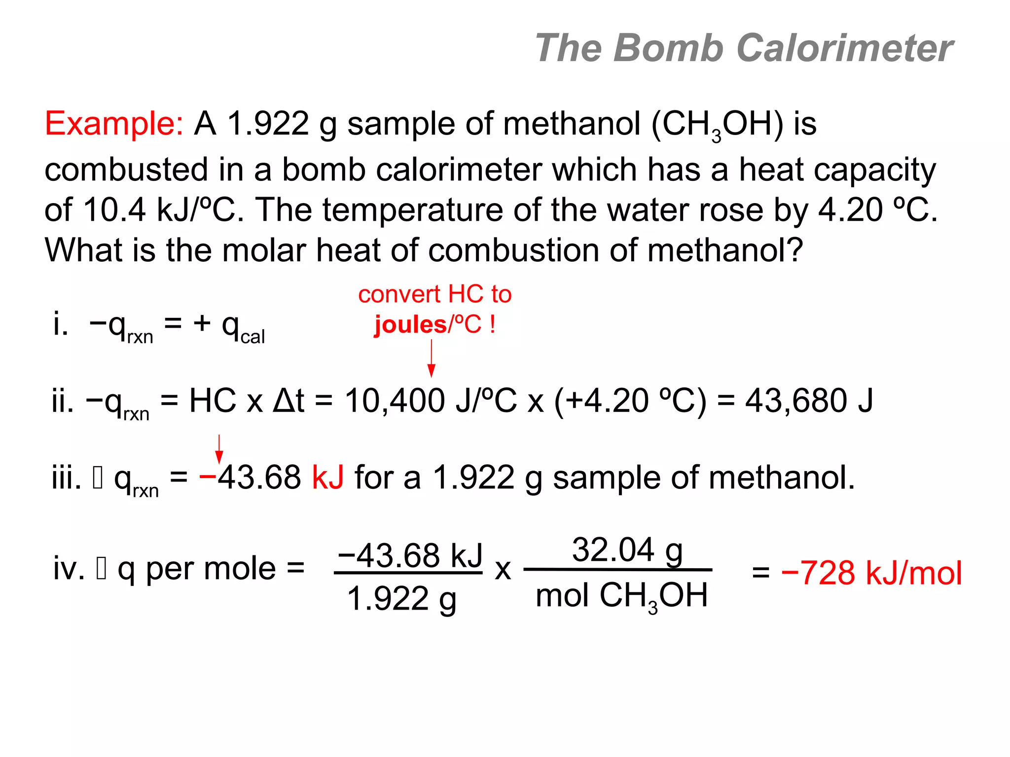 The Bomb Calorimeter
Example: A 1.922 g sample of methanol (CH3OH) is
combusted in a bomb calorimeter which has a heat capacity
of 10.4 kJ/ºC. The temperature of the water rose by 4.20 ºC.
What is the molar heat of combustion of methanol?
                     convert HC to
i. −qrxn = + qcal     joules/ºC !


ii. −qrxn = HC x Δt = 10,400 J/ºC x (+4.20 ºC) = 43,680 J

iii.  qrxn = −43.68 kJ for a 1.922 g sample of methanol.

                                32.04 g
iv.  q per mole = −43.68 kJ x                   = −728 kJ/mol
                   1.922 g     mol CH3OH
 