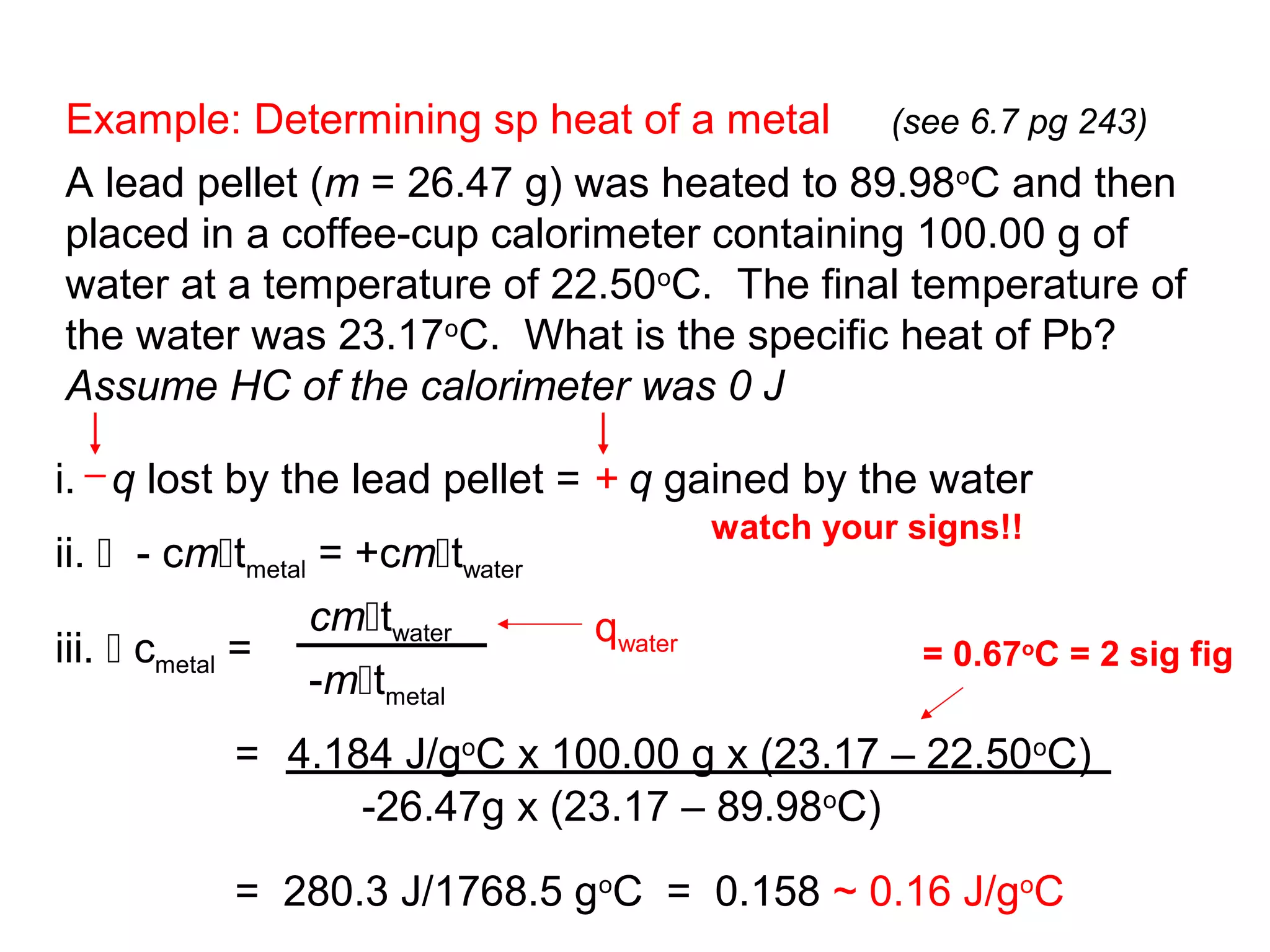 Example: Determining sp heat of a metal (see 6.7 pg 243)
A lead pellet (m = 26.47 g) was heated to 89.98oC and then
placed in a coffee-cup calorimeter containing 100.00 g of
water at a temperature of 22.50oC. The final temperature of
the water was 23.17oC. What is the specific heat of Pb?
Assume HC of the calorimeter was 0 J

i. q lost by the lead pellet = + q gained by the water
                                          watch your signs!!
ii.  - cmtmetal = +cmtwater
                 cmtwater       qwater
iii.  cmetal =                                       = 0.67oC = 2 sig fig
                 -mtmetal
           = 4.184 J/goC x 100.00 g x (23.17 – 22.50oC)
                 -26.47g x (23.17 – 89.98oC)

           = 280.3 J/1768.5 goC = 0.158 ~ 0.16 J/goC
 