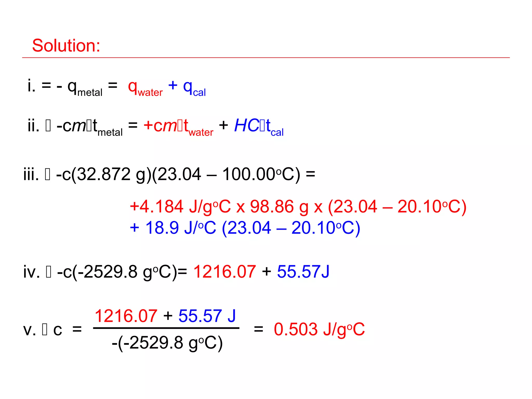 Solution:

i. = - qmetal = qwater + qcal

ii.  -cmtmetal = +cmtwater + HCtcal

iii.  -c(32.872 g)(23.04 – 100.00oC) =
                +4.184 J/goC x 98.86 g x (23.04 – 20.10oC)
                + 18.9 J/oC (23.04 – 20.10oC)

iv.  -c(-2529.8 goC)= 1216.07 + 55.57J

         1216.07 + 55.57 J
v.  c =                   = 0.503 J/goC
           -(-2529.8 goC)
 