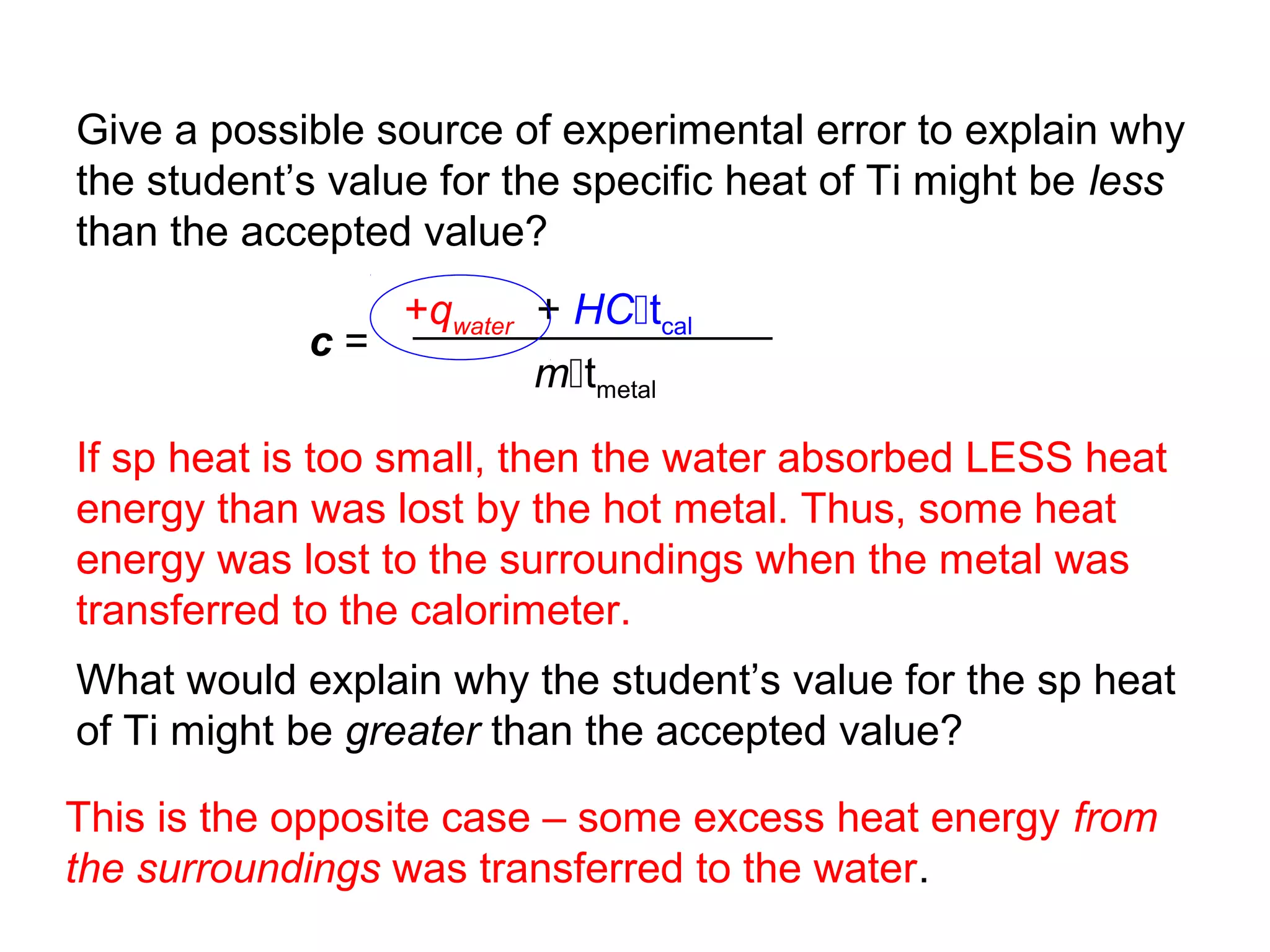 Give a possible source of experimental error to explain why
the student’s value for the specific heat of Ti might be less
than the accepted value?
               +qwater + HCtcal
            c=
                       mtmetal

If sp heat is too small, then the water absorbed LESS heat
energy than was lost by the hot metal. Thus, some heat
energy was lost to the surroundings when the metal was
transferred to the calorimeter.
What would explain why the student’s value for the sp heat
of Ti might be greater than the accepted value?

This is the opposite case – some excess heat energy from
the surroundings was transferred to the water.
 