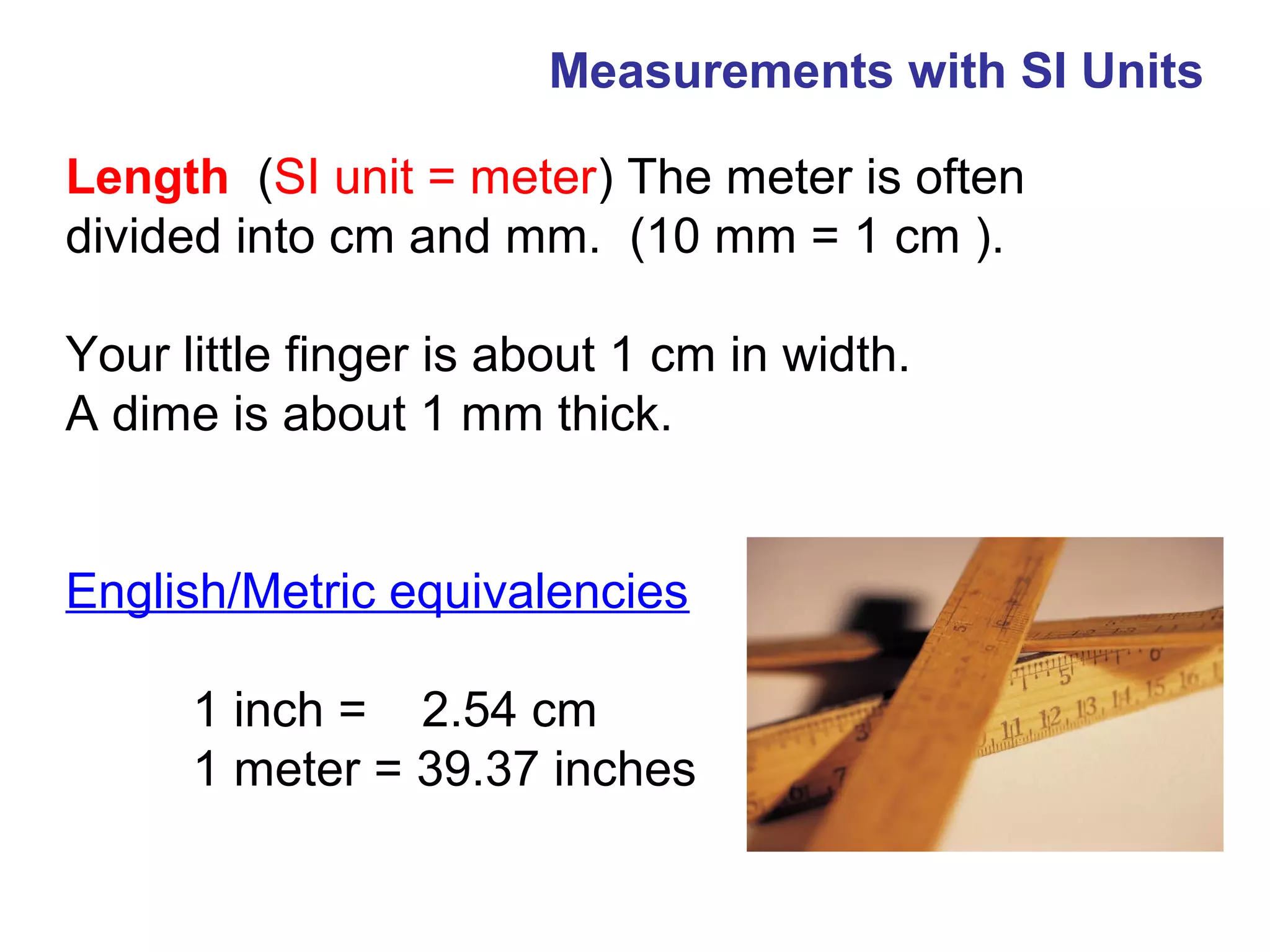 Measurements with SI Units

Length (SI unit = meter) The meter is often
divided into cm and mm. (10 mm = 1 cm ).

Your little finger is about 1 cm in width.
A dime is about 1 mm thick.


English/Metric equivalencies

      1 inch = 2.54 cm
      1 meter = 39.37 inches
 