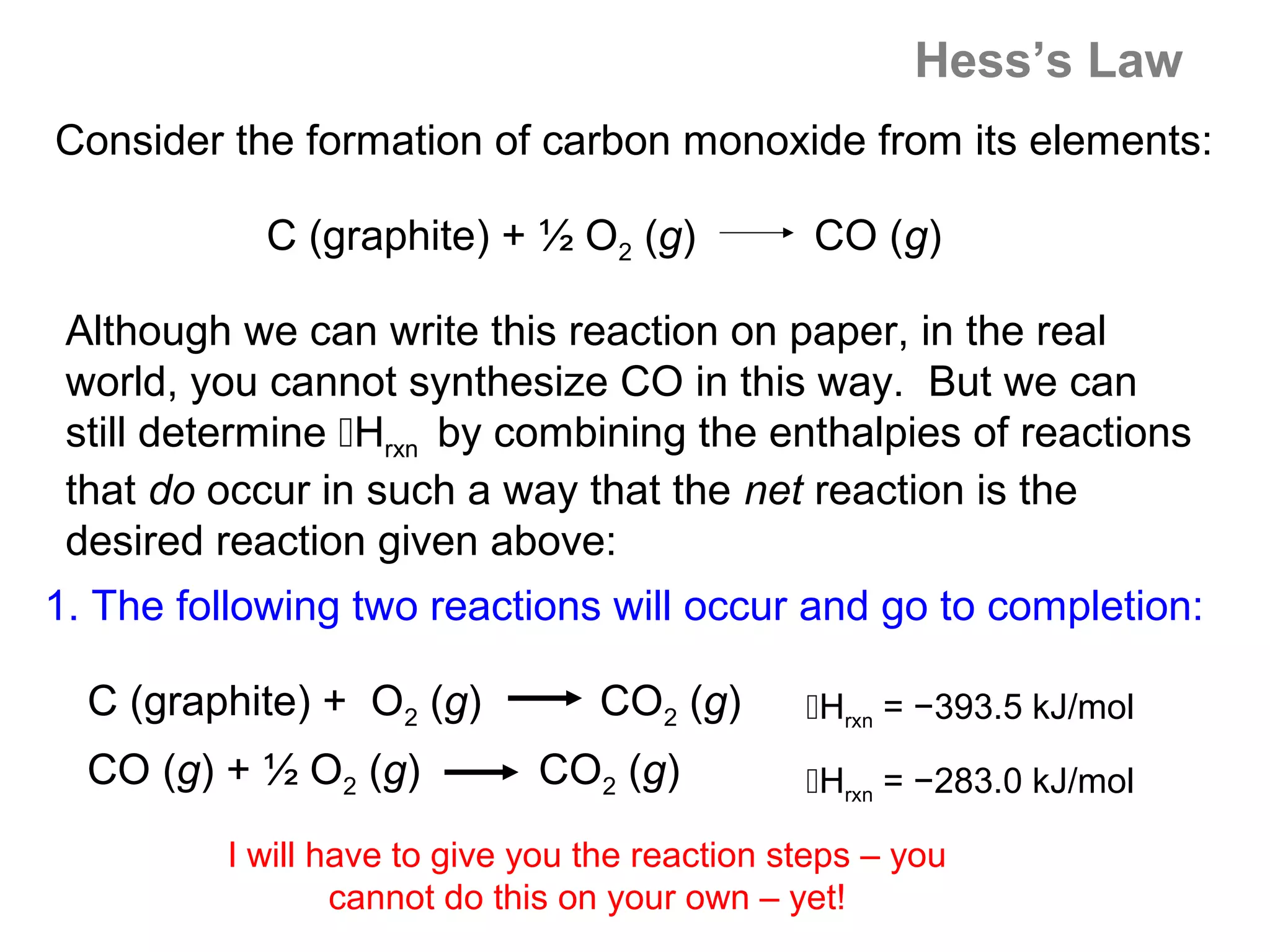 Hess’s Law
Consider the formation of carbon monoxide from its elements:

            C (graphite) + ½ O2 (g)             CO (g)

 Although we can write this reaction on paper, in the real
 world, you cannot synthesize CO in this way. But we can
 still determine Hrxn by combining the enthalpies of reactions
 that do occur in such a way that the net reaction is the
 desired reaction given above:
1. The following two reactions will occur and go to completion:

  C (graphite) + O2 (g)          CO2 (g)       Hrxn = −393.5 kJ/mol
  CO (g) + ½ O2 (g)          CO2 (g)           Hrxn = −283.0 kJ/mol

         I will have to give you the reaction steps – you
                 cannot do this on your own – yet!
 