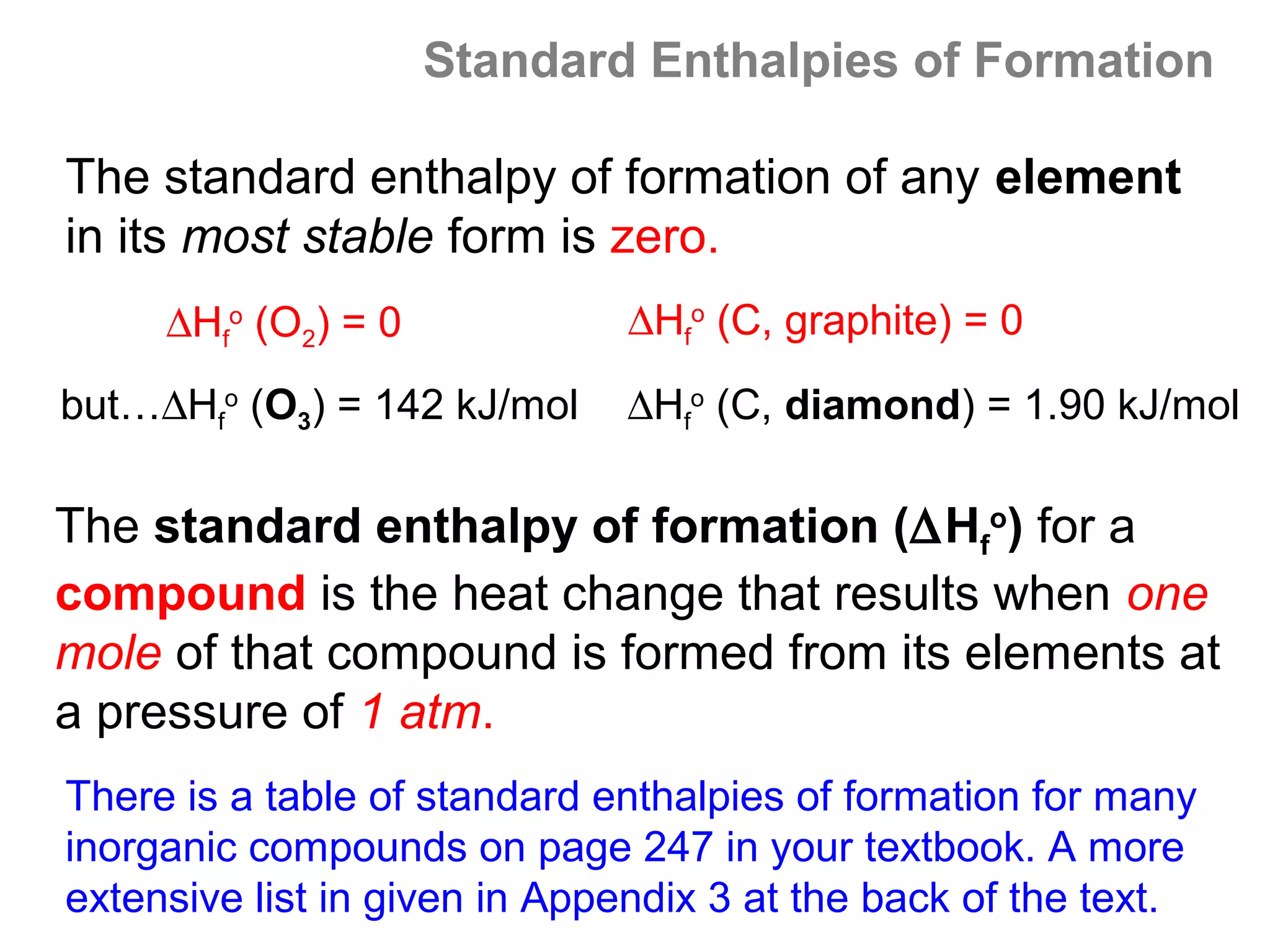 Standard Enthalpies of Formation

The standard enthalpy of formation of any element
in its most stable form is zero.
     ∆Hfo (O2) = 0            ∆Hfo (C, graphite) = 0

but…∆Hfo (O3) = 142 kJ/mol    ∆Hfo (C, diamond) = 1.90 kJ/mol

The standard enthalpy of formation (∆Hfo) for a
compound is the heat change that results when one
mole of that compound is formed from its elements at
a pressure of 1 atm.
There is a table of standard enthalpies of formation for many
inorganic compounds on page 247 in your textbook. A more
extensive list in given in Appendix 3 at the back of the text.
 