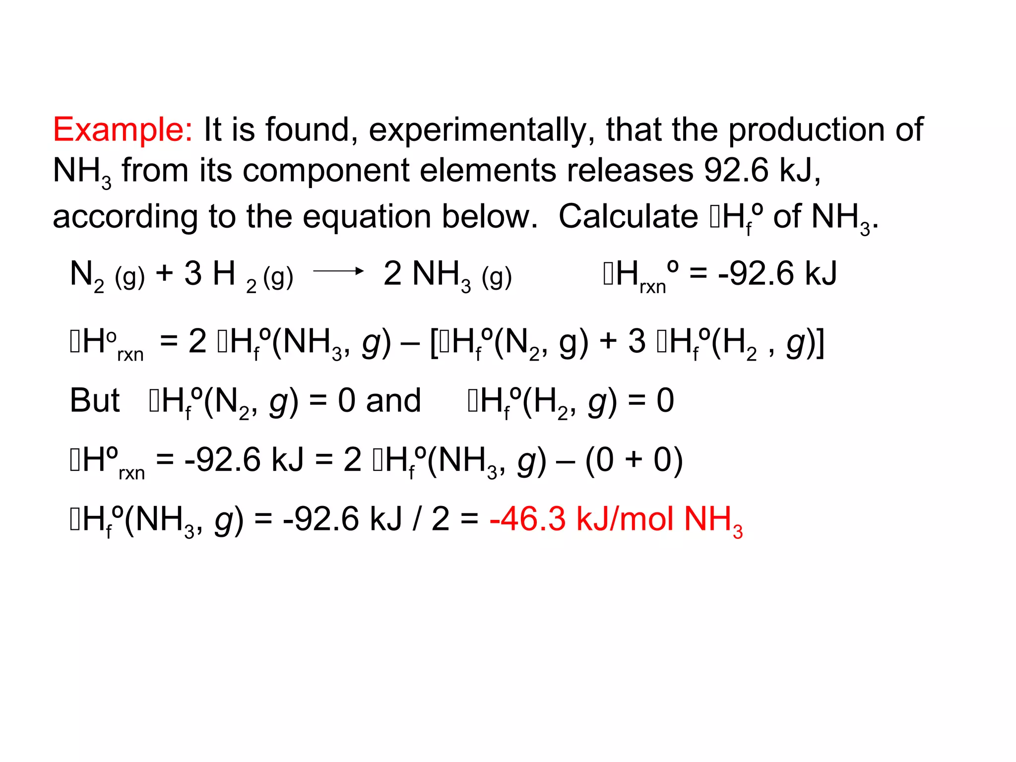 Example: It is found, experimentally, that the production of
NH3 from its component elements releases 92.6 kJ,
according to the equation below. Calculate Hfº of NH3.
 N2 (g) + 3 H 2 (g)     2 NH3 (g)       Hrxnº = -92.6 kJ

 Horxn = 2 Hfº(NH3, g) – [Hfº(N2, g) + 3 Hfº(H2 , g)]
 But Hfº(N2, g) = 0 and      Hfº(H2, g) = 0
 Hºrxn = -92.6 kJ = 2 Hfº(NH3, g) – (0 + 0)
 Hfº(NH3, g) = -92.6 kJ / 2 = -46.3 kJ/mol NH3
 