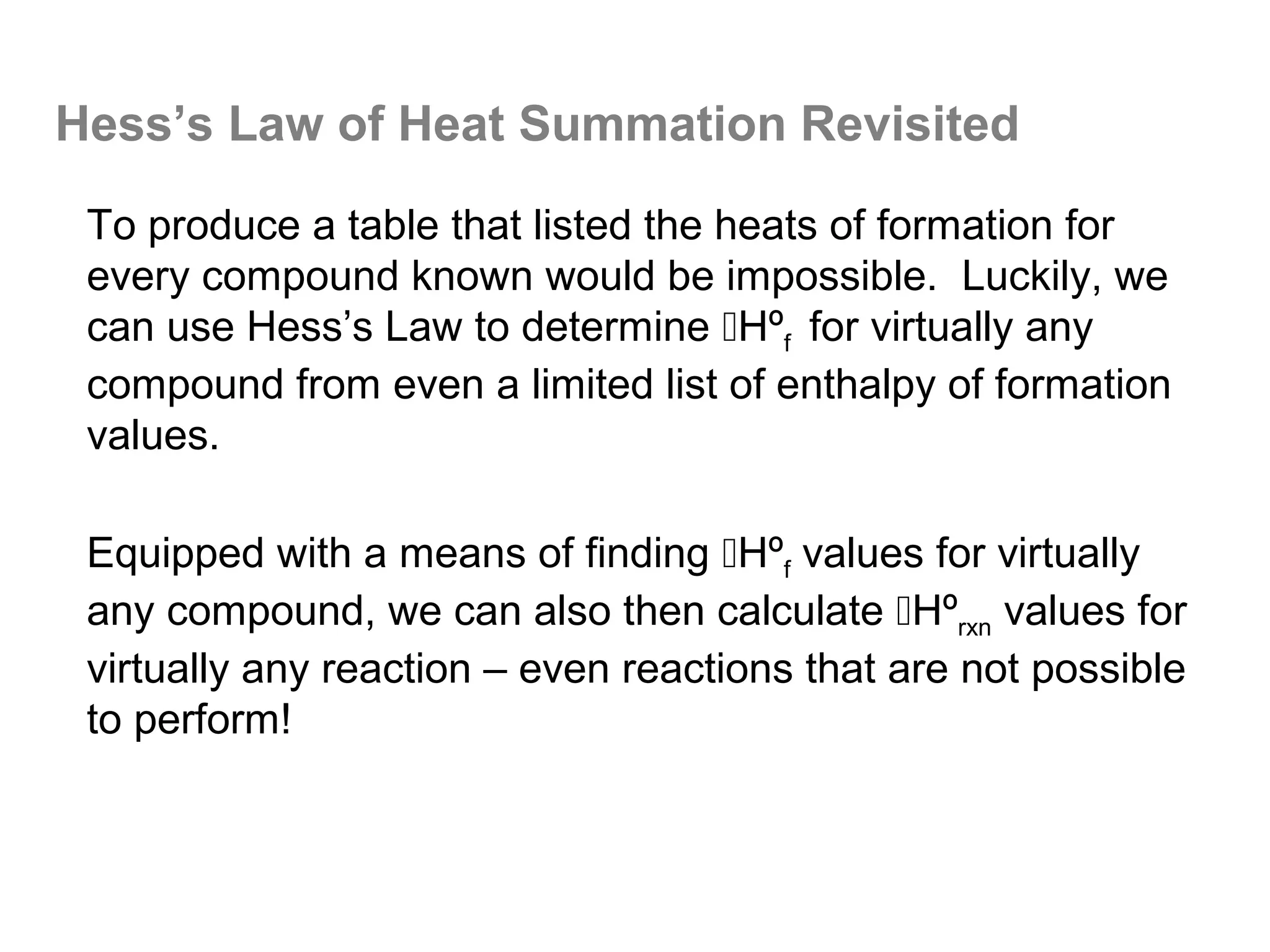 Hess’s Law of Heat Summation Revisited

 To produce a table that listed the heats of formation for
 every compound known would be impossible. Luckily, we
 can use Hess’s Law to determine Hºf for virtually any
 compound from even a limited list of enthalpy of formation
 values.

 Equipped with a means of finding Hºf values for virtually
 any compound, we can also then calculate Hºrxn values for
 virtually any reaction – even reactions that are not possible
 to perform!
 