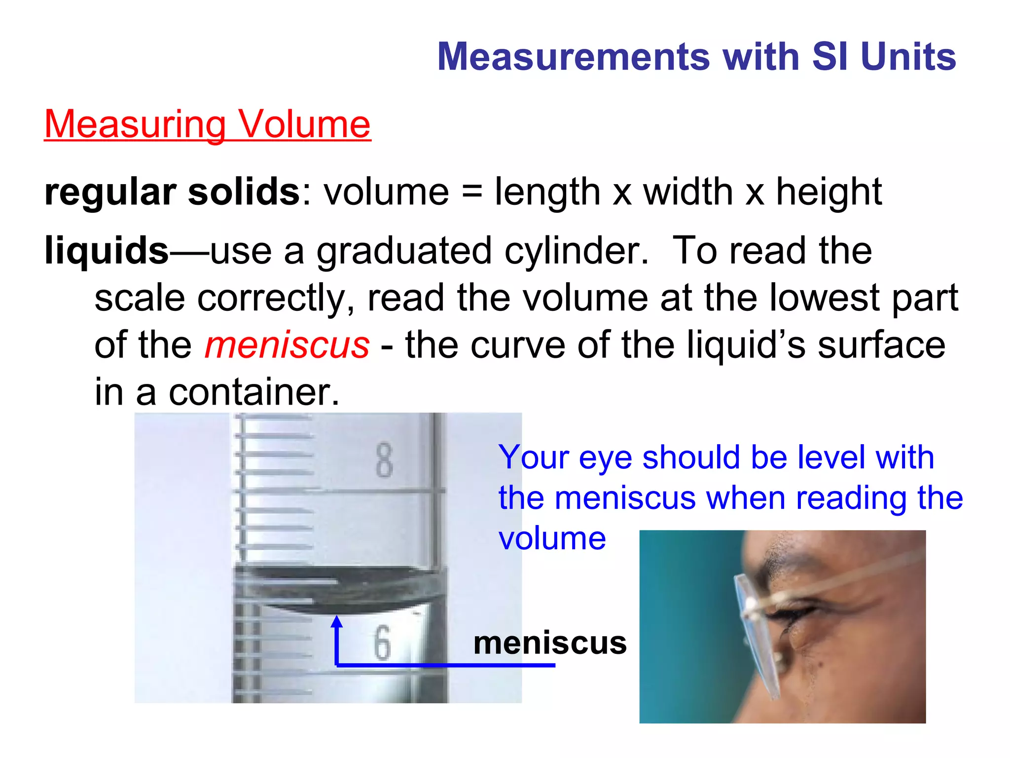 Measurements with SI Units
Measuring Volume
regular solids: volume = length x width x height
liquids—use a graduated cylinder. To read the
   scale correctly, read the volume at the lowest part
   of the meniscus - the curve of the liquid’s surface
   in a container.
                          Your eye should be level with
                          the meniscus when reading the
                          volume


                         meniscus
 