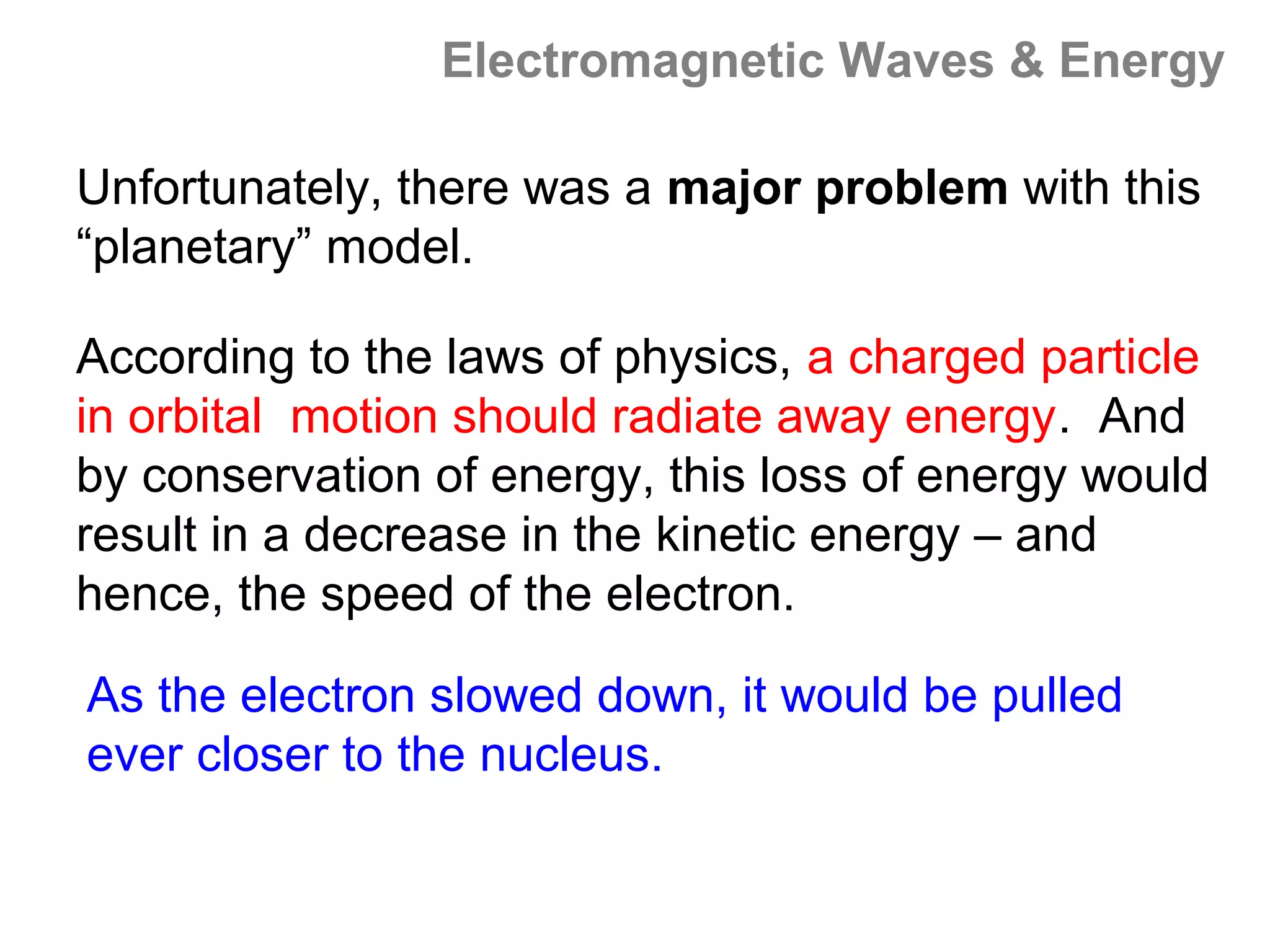 Electromagnetic Waves & Energy

Unfortunately, there was a major problem with this
“planetary” model.

According to the laws of physics, a charged particle
in orbital motion should radiate away energy. And
by conservation of energy, this loss of energy would
result in a decrease in the kinetic energy – and
hence, the speed of the electron.

As the electron slowed down, it would be pulled
ever closer to the nucleus.
 