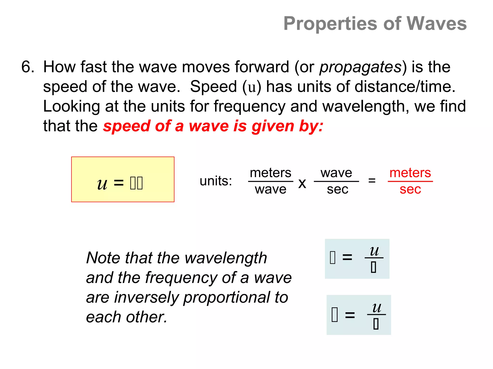 Properties of Waves

6. How fast the wave moves forward (or propagates) is the
   speed of the wave. Speed (u) has units of distance/time.
   Looking at the units for frequency and wavelength, we find
   that the speed of a wave is given by:

                                 meters   wave       meters
          u =         units:
                                 wave x    sec
                                                 =
                                                      sec




        Note that the wavelength           = u
                                              
        and the frequency of a wave
        are inversely proportional to
        each other.                        = u
                                              
 