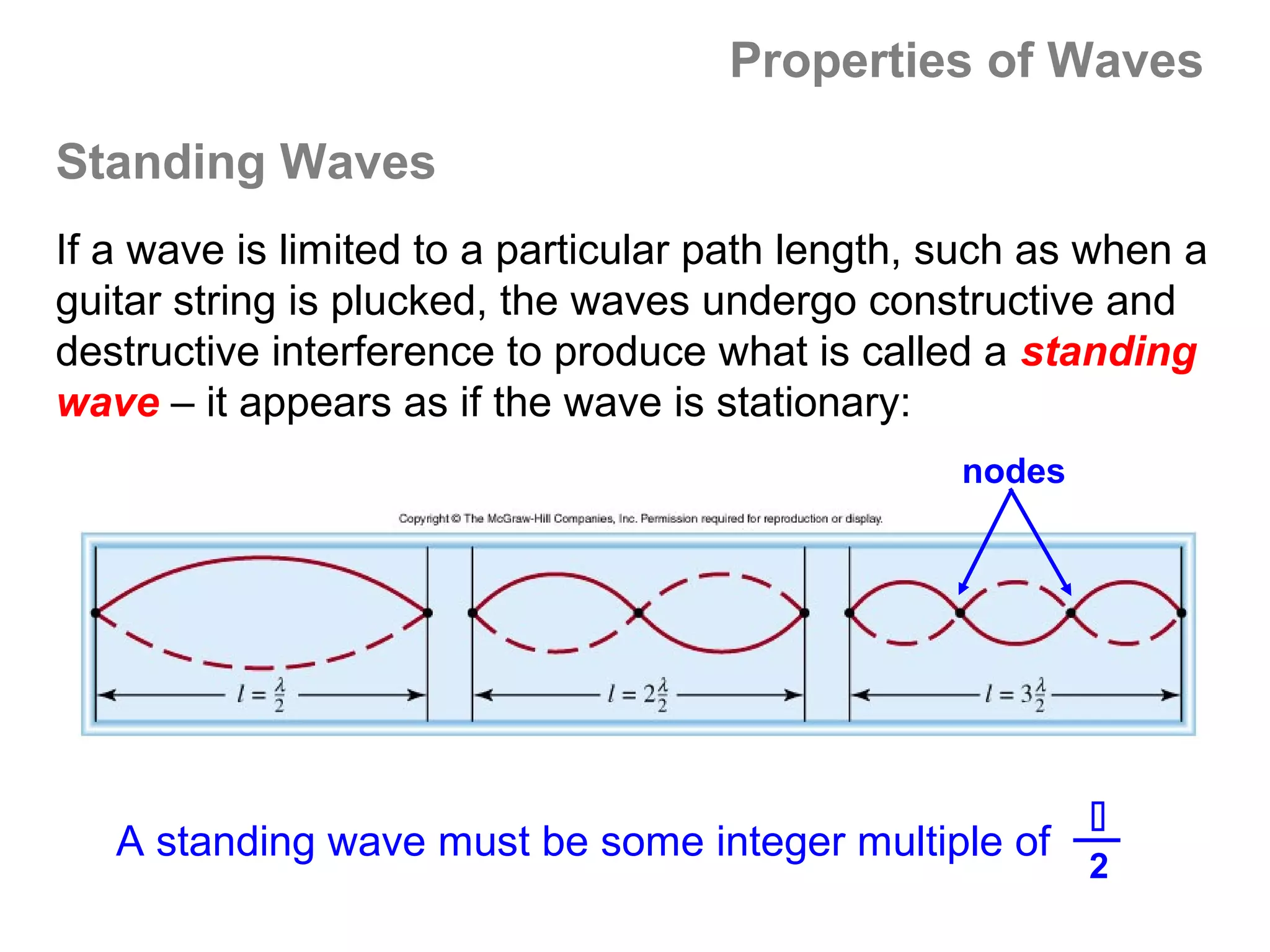 Properties of Waves

Standing Waves
If a wave is limited to a particular path length, such as when a
guitar string is plucked, the waves undergo constructive and
destructive interference to produce what is called a standing
wave – it appears as if the wave is stationary:
                                                  nodes




                                                          
   A standing wave must be some integer multiple of
                                                          2
 