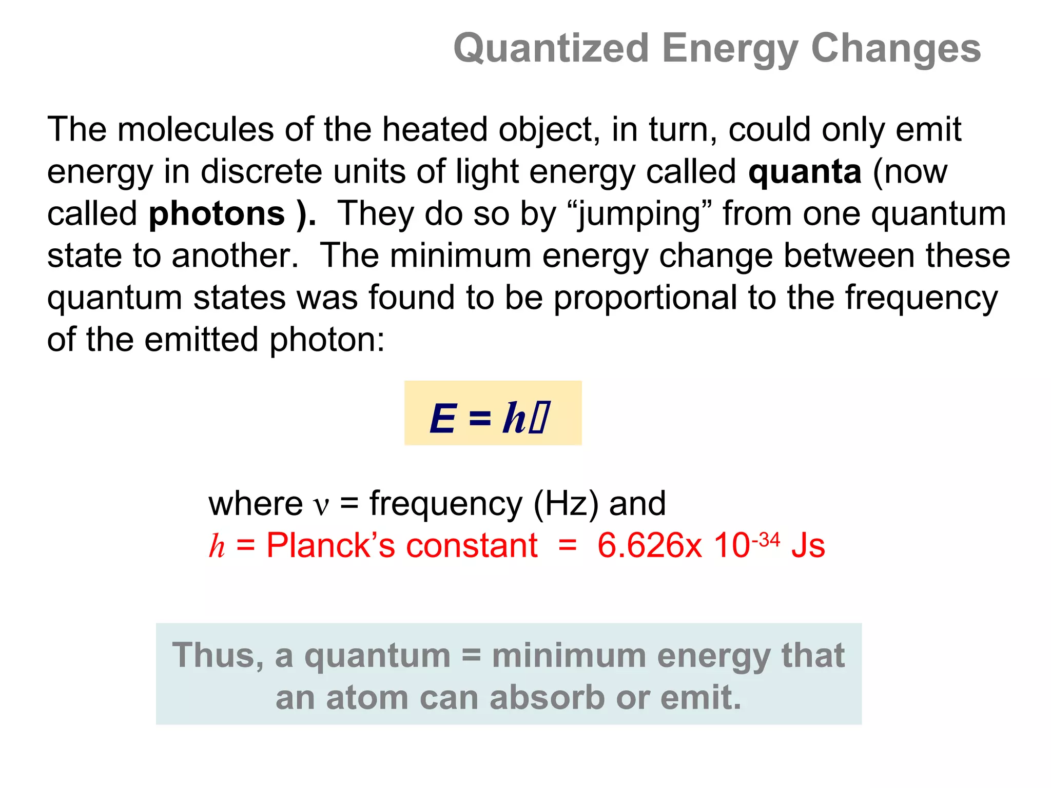 Quantized Energy Changes
The molecules of the heated object, in turn, could only emit
energy in discrete units of light energy called quanta (now
called photons ). They do so by “jumping” from one quantum
state to another. The minimum energy change between these
quantum states was found to be proportional to the frequency
of the emitted photon:

                       E = h

          where ν = frequency (Hz) and
          h = Planck’s constant = 6.626x 10-34 Js


       Thus, a quantum = minimum energy that
             an atom can absorb or emit.
 