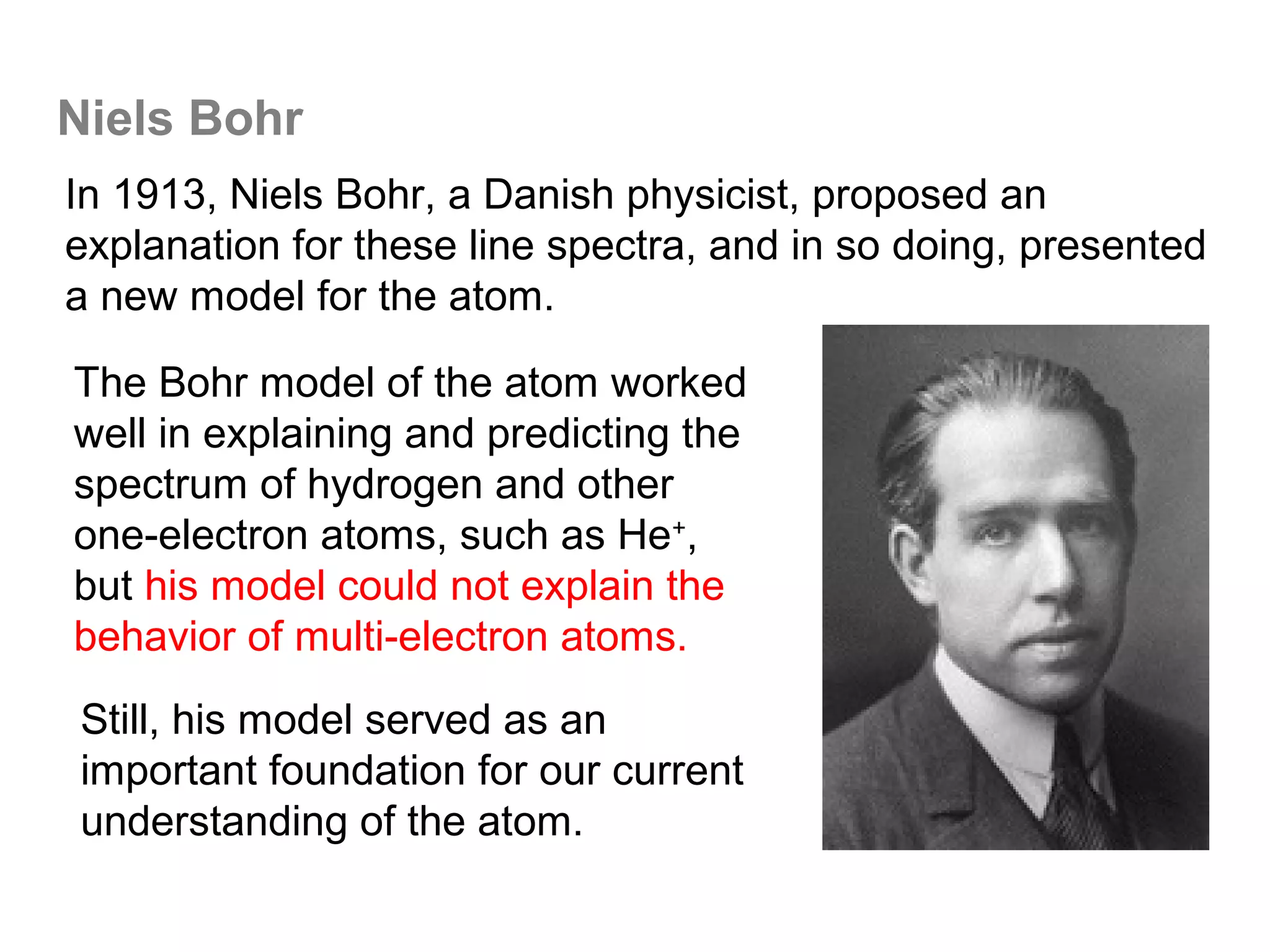 Niels Bohr
In 1913, Niels Bohr, a Danish physicist, proposed an
explanation for these line spectra, and in so doing, presented
a new model for the atom.

The Bohr model of the atom worked
well in explaining and predicting the
spectrum of hydrogen and other
one-electron atoms, such as He+,
but his model could not explain the
behavior of multi-electron atoms.
Still, his model served as an
important foundation for our current
understanding of the atom.
 
