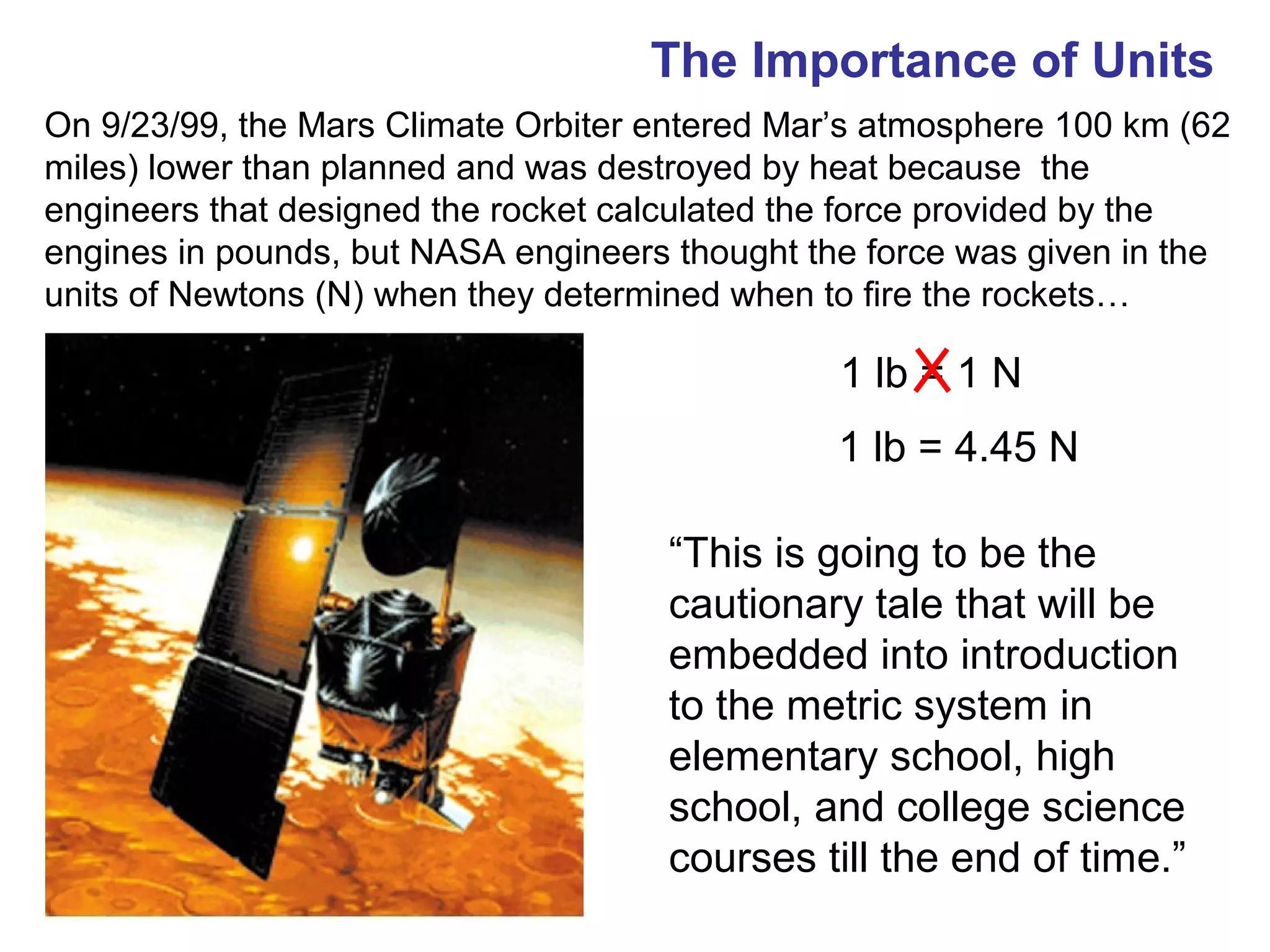 The Importance of Units
On 9/23/99, the Mars Climate Orbiter entered Mar’s atmosphere 100 km (62
miles) lower than planned and was destroyed by heat because the
engineers that designed the rocket calculated the force provided by the
engines in pounds, but NASA engineers thought the force was given in the
units of Newtons (N) when they determined when to fire the rockets…

                                                1 lb = 1 N
                                                1 lb = 4.45 N

                                     “This is going to be the
                                     cautionary tale that will be
                                     embedded into introduction
                                     to the metric system in
                                     elementary school, high
                                     school, and college science
                                     courses till the end of time.”
 