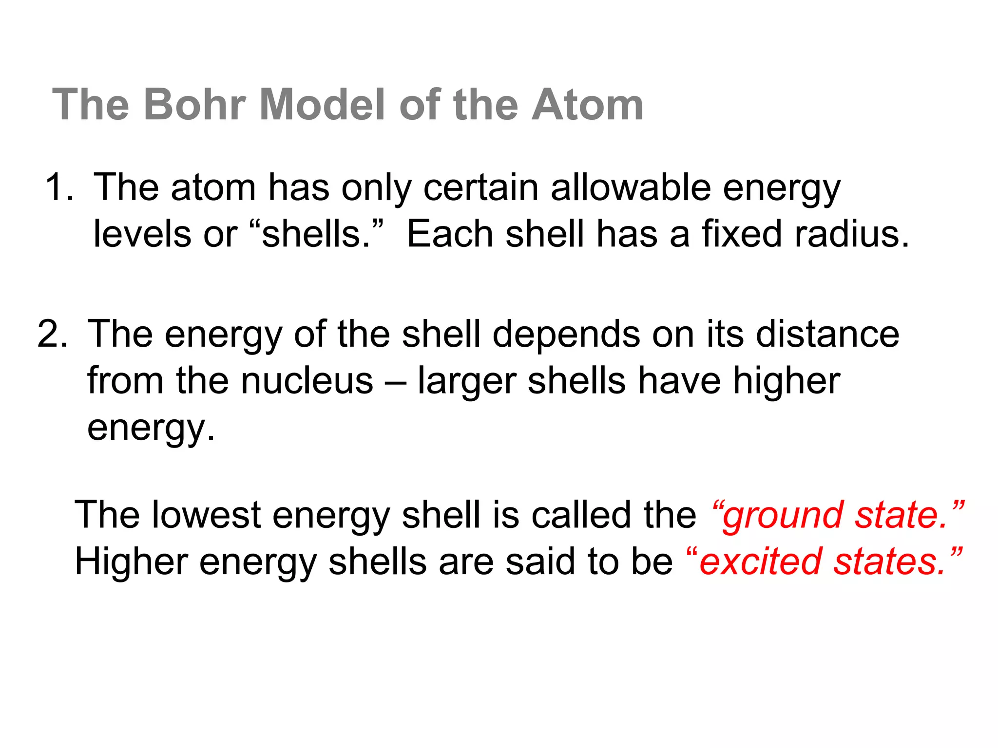 The Bohr Model of the Atom
1. The atom has only certain allowable energy
   levels or “shells.” Each shell has a fixed radius.

2. The energy of the shell depends on its distance
   from the nucleus – larger shells have higher
   energy.

  The lowest energy shell is called the “ground state.”
  Higher energy shells are said to be “excited states.”
 