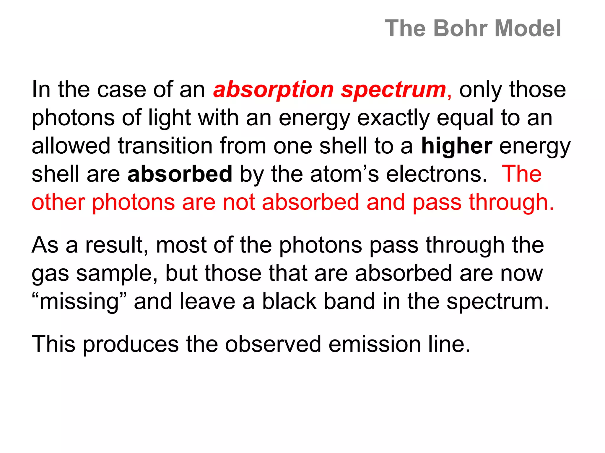 The Bohr Model

In the case of an absorption spectrum, only those
photons of light with an energy exactly equal to an
allowed transition from one shell to a higher energy
shell are absorbed by the atom’s electrons. The
other photons are not absorbed and pass through.
As a result, most of the photons pass through the
gas sample, but those that are absorbed are now
“missing” and leave a black band in the spectrum.
This produces the observed emission line.
 