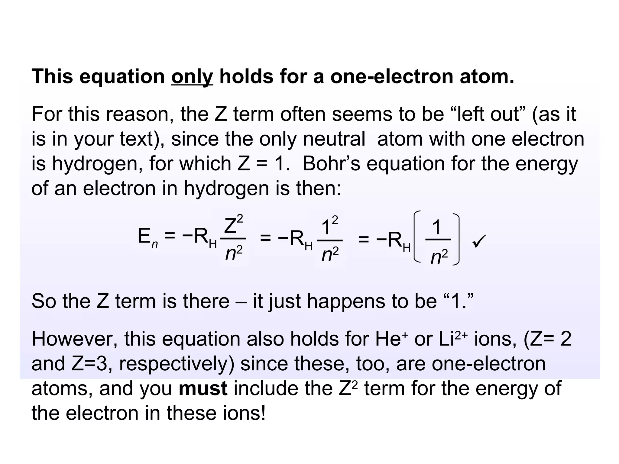 This equation only holds for a one-electron atom.
For this reason, the Z term often seems to be “left out” (as it
is in your text), since the only neutral atom with one electron
is hydrogen, for which Z = 1. Bohr’s equation for the energy
of an electron in hydrogen is then:

            En = −RH Z2      12       1
                        = −RH 2 = −RH             
                     n2      n        n2

So the Z term is there – it just happens to be “1.”
However, this equation also holds for He+ or Li2+ ions, (Z= 2
and Z=3, respectively) since these, too, are one-electron
atoms, and you must include the Z2 term for the energy of
the electron in these ions!
 