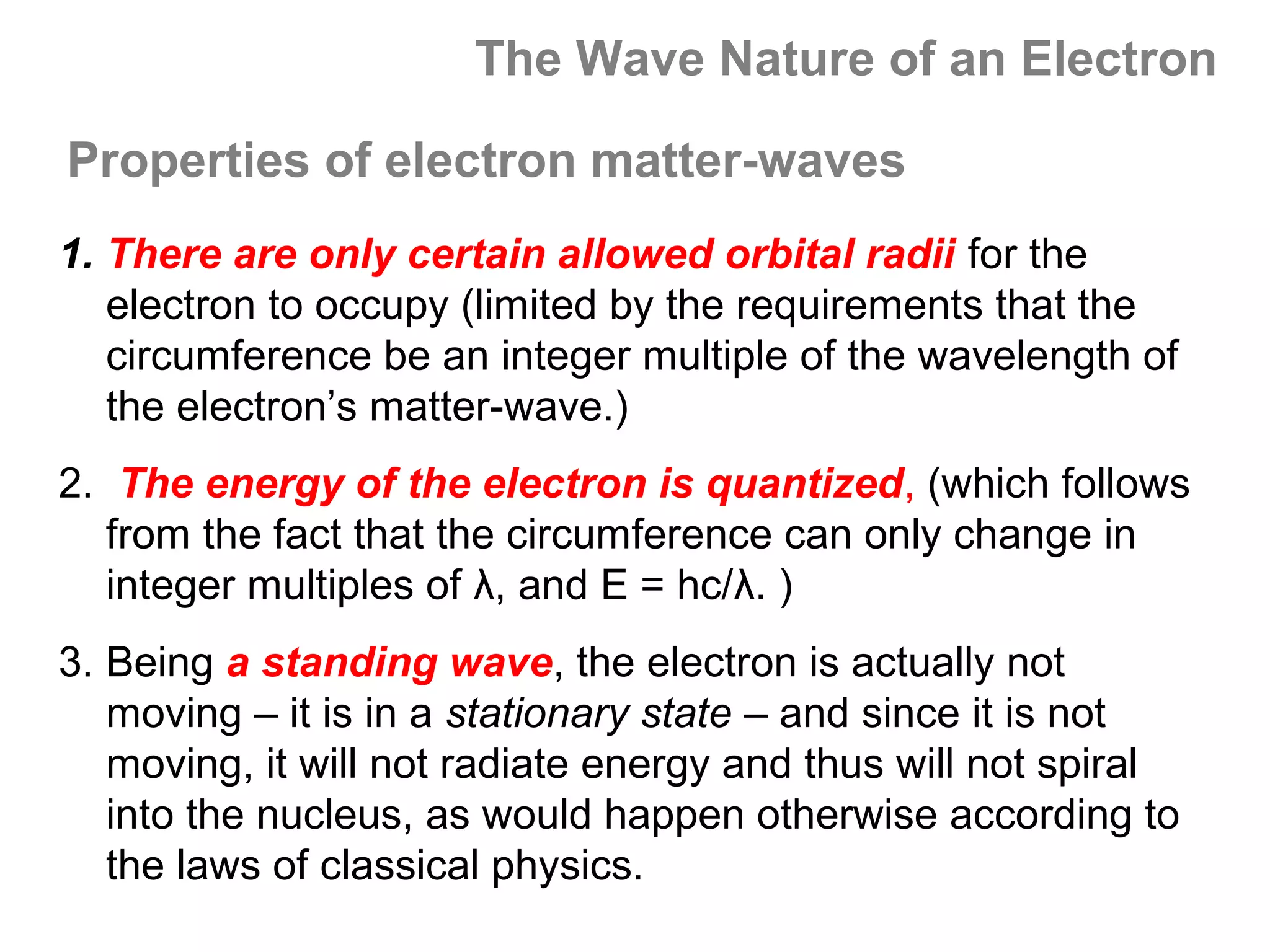 The Wave Nature of an Electron

Properties of electron matter-waves
1. There are only certain allowed orbital radii for the
   electron to occupy (limited by the requirements that the
   circumference be an integer multiple of the wavelength of
   the electron’s matter-wave.)
2. The energy of the electron is quantized, (which follows
   from the fact that the circumference can only change in
   integer multiples of λ, and E = hc/λ. )
3. Being a standing wave, the electron is actually not
   moving – it is in a stationary state – and since it is not
   moving, it will not radiate energy and thus will not spiral
   into the nucleus, as would happen otherwise according to
   the laws of classical physics.
 