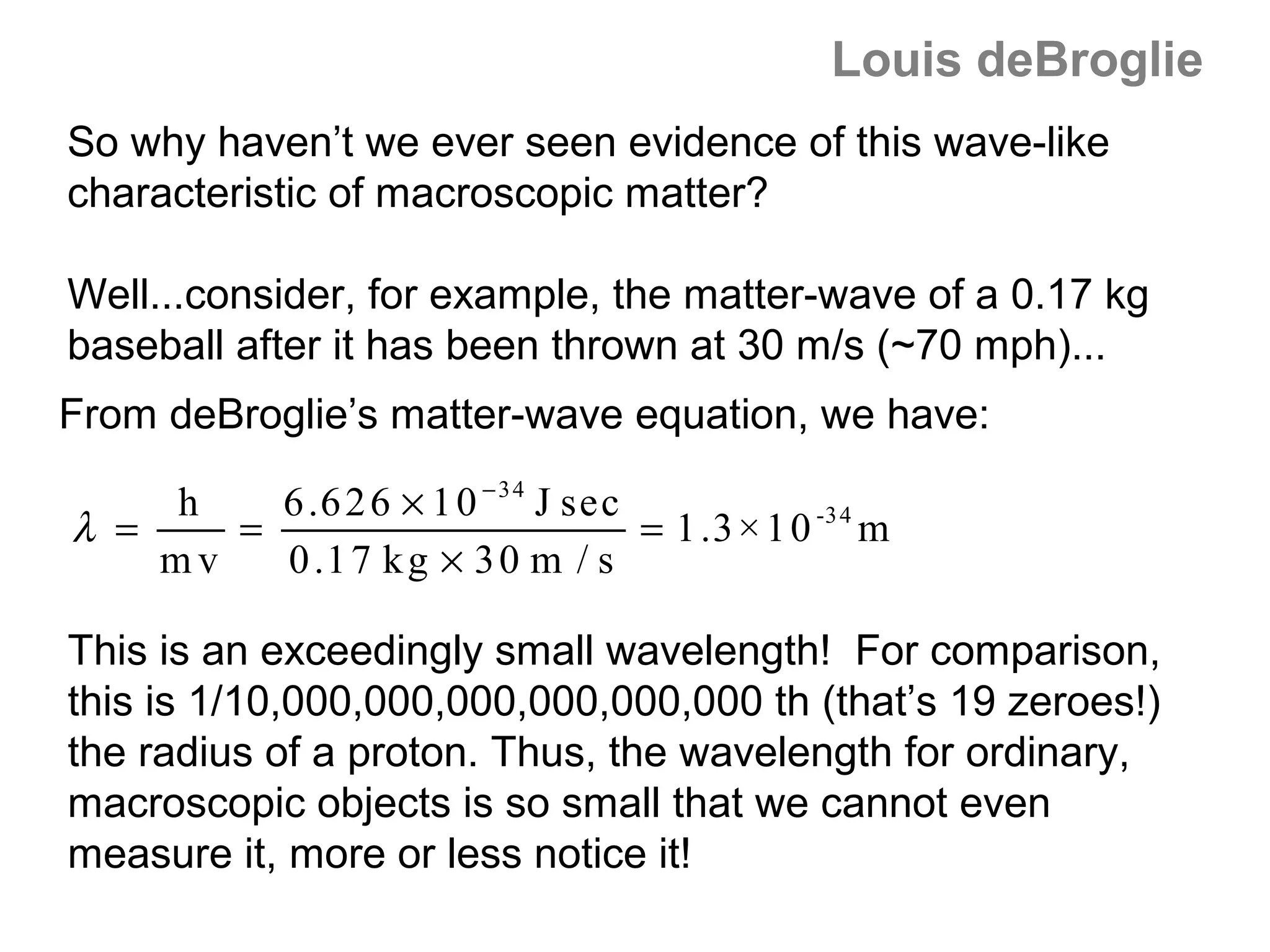 Louis deBroglie
So why haven’t we ever seen evidence of this wave-like
characteristic of macroscopic matter?

Well...consider, for example, the matter-wave of a 0.17 kg
baseball after it has been thrown at 30 m/s (~70 mph)...
From deBroglie’s matter-wave equation, we have:

    h    6 .6 2 6 × 1 0 − 3 4 J sec
λ =    =                            = 1 .3 × 1 0 -3 4 m
    mv   0 .1 7 k g × 3 0 m / s

This is an exceedingly small wavelength! For comparison,
this is 1/10,000,000,000,000,000,000 th (that’s 19 zeroes!)
the radius of a proton. Thus, the wavelength for ordinary,
macroscopic objects is so small that we cannot even
measure it, more or less notice it!
 