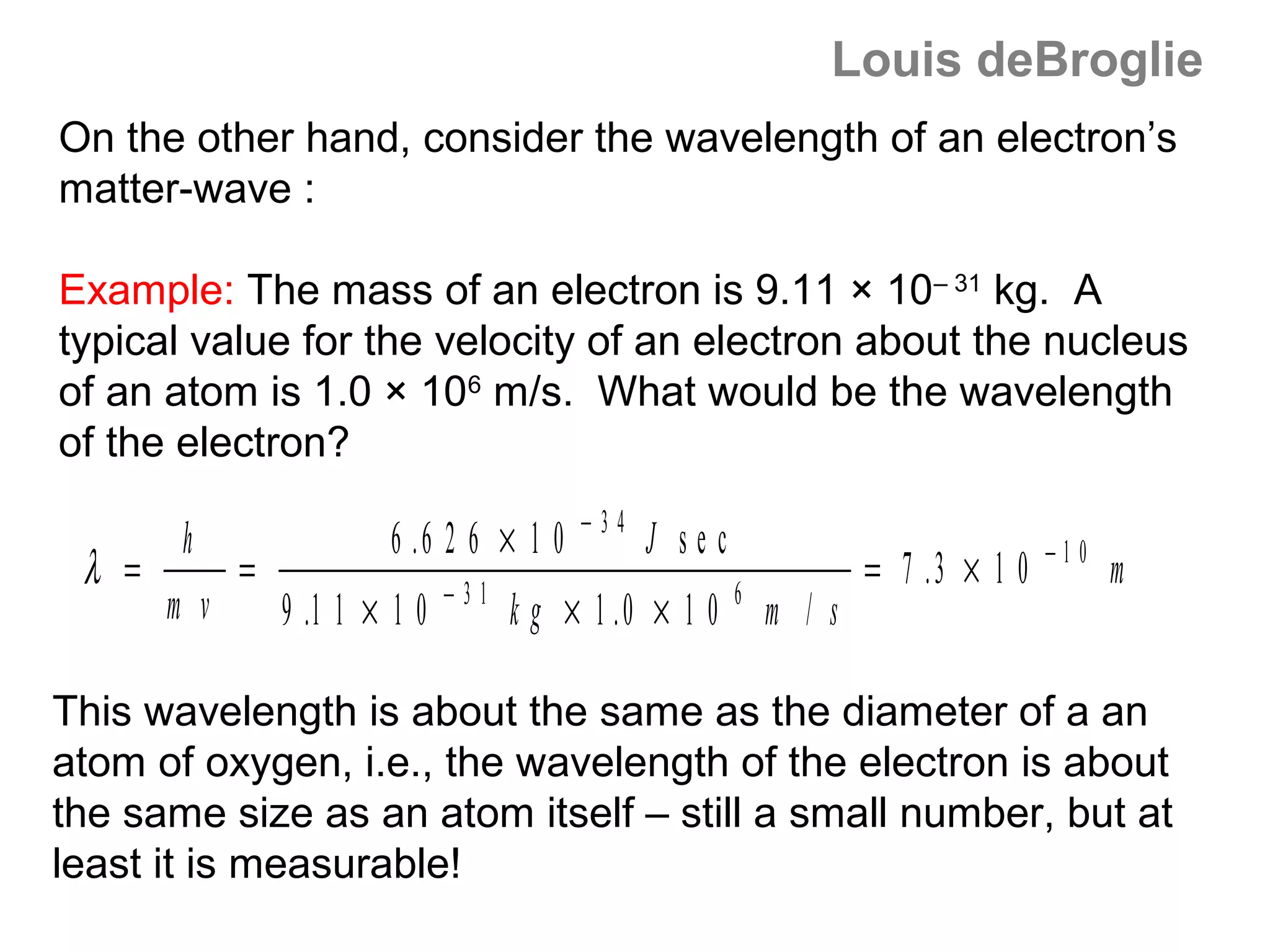 Louis deBroglie
On the other hand, consider the wavelength of an electron’s
matter-wave :

Example: The mass of an electron is 9.11 × 10– 31 kg. A
typical value for the velocity of an electron about the nucleus
of an atom is 1.0 × 106 m/s. What would be the wavelength
of the electron?
                                           −34
        h                 6 .6 2 6 × 1 0         J sec                              −10
 λ =         =                  −31                      6
                                                                     = 7 .3 × 1 0         m
       m v       9 .1 1 × 1 0         k g × 1 .0 × 1 0       m / s

This wavelength is about the same as the diameter of a an
atom of oxygen, i.e., the wavelength of the electron is about
the same size as an atom itself – still a small number, but at
least it is measurable!
 